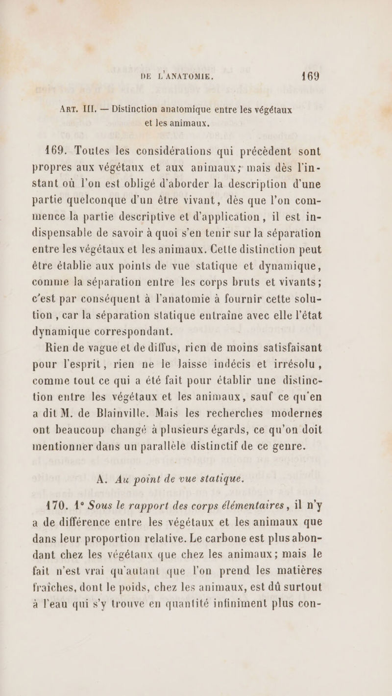 ART. III. — Distinction anatomique entre les végétaux et les animaux. 169. Toutes les considérations qui précèdent sont propres aux végétaux et aux animaux; mais dès l'in- stant où l’on est obligé d'aborder la description d’une partie quelconque d’un être vivant, dès que l’on com- mence la partie descriptive et d'application, il est in- dispensable de savoir à quoi s’en tenir sur la séparation entre les végétaux et les animaux. Cette distinction peut être établie aux points de vue statique et dynamique, comme Ja séparation entre les corps bruts et vivants; c'est par conséquent à l'anatomie à fournir cette solu- tion , car la séparation statique entraîne avec elle l’état dynamique correspondant. Rien de vague et de diffus, rien de moins satisfaisant pour l'esprit, rien ne le Jaisse indécis et irrésolu, comme tout ce qui a été fait pour établir une distinc- tion entre les végétaux et les animaux, sauf ce qu'en a dit M. de Blainville. Mais les recherches modernes ont beaucoup changé à plusieurs égards, ce qu'on doit mentionner dans un parallèle distinctif de ce genre. A. Au point de vue statique. 470. 1° Sous le rapport des corps élémentaires, il n'y a de différence entre les végétaux et les animaux que dans leur proportion relative. Le carbone est plus abon- dant chez les végétaux que chez les animaux; mais le fait n’est vrai qu'aulant que l'on prend les matières fraiches, dont le poids, chez les animaux, est dû surtout à l’eau qui s’y trouve en quantité infiniment plus con-