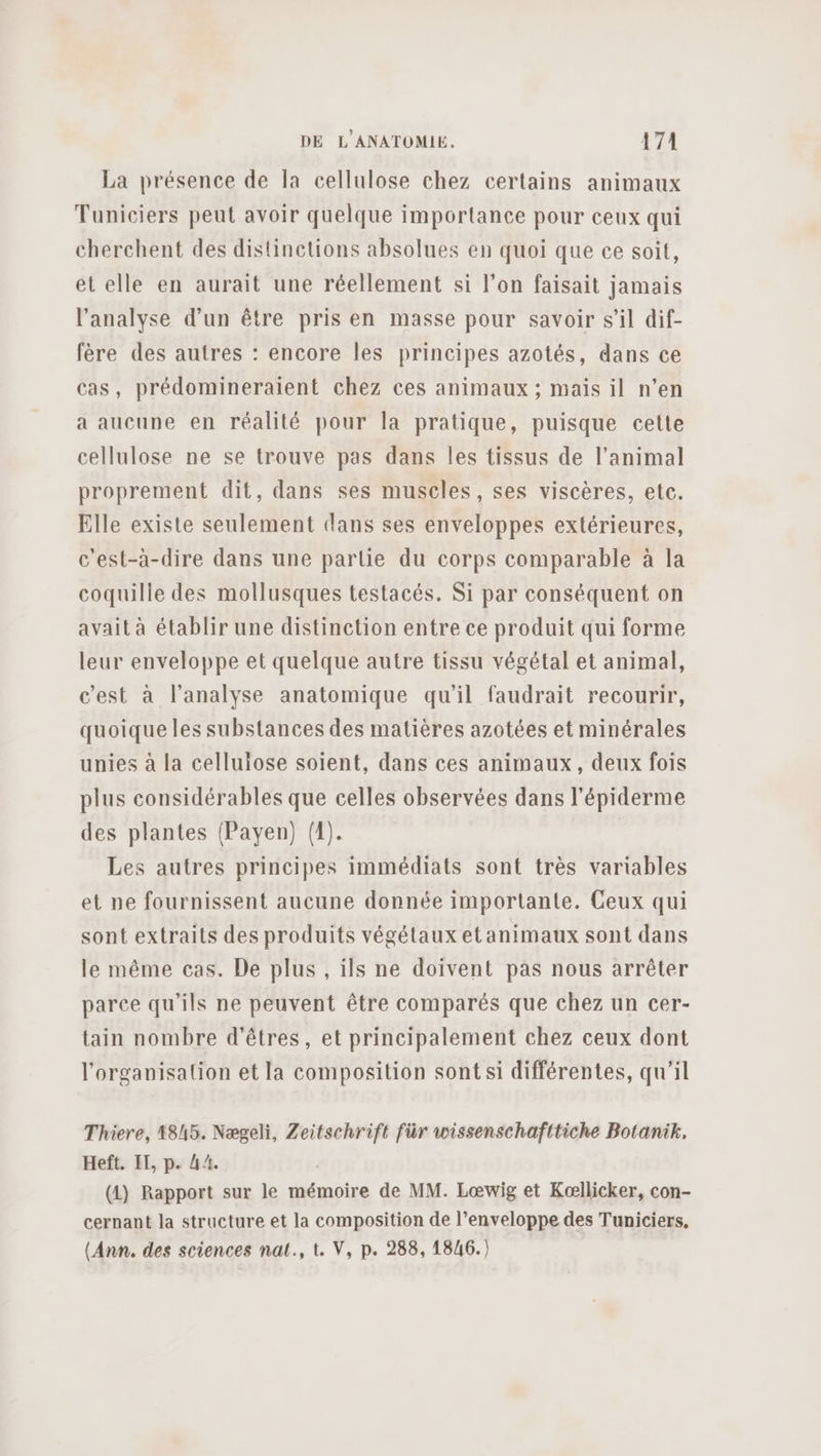 La présence de la cellulose chez certains animaux Tuniciers peut avoir quelque importance pour ceux qui cherchent des distinctions absolues en quoi que ce soit, et elle en aurait une réellement si l’on faisait jamais l'analyse d’un être pris en masse pour savoir s’il dif- fère des autres : encore les principes azotés, dans ce cas, prédomineraient chez ces animaux ; mais il n’en a aucune en réalité pour la pratique, puisque cette cellulose ne se trouve pas dans les tissus de l'animal proprement dit, dans ses muscles, ses viscères, etc. Elle existe seulement dans ses enveloppes extérieures, c'est-à-dire dans une partie du corps comparable à la coquille des mollusques testacés. Si par conséquent on avait à établir une distinction entre ce produit qui forme leur enveloppe et quelque autre tissu végétal et animal, c'est à l'analyse anatomique qu'il faudrait recourir, quoique les substances des matières azotées et minérales unies à la cellulose soient, dans ces animaux, deux fois plus considérables que celles observées dans l'épiderme des plantes (Payen) (1). Les autres principes immédiats sont très variables et ne fournissent aucune donnée importante. Ceux qui sont extraits des produits végétaux etanimaux sont dans le même cas. De plus , ils ne doivent pas nous arrêter parce qu’ils ne peuvent être comparés que chez un cer- tain nombre d'êtres, et principalement chez ceux dont l'organisation et la composition sont si différentes, qu’il Thiere, 1845. Nægeli, Zeitschrift für wissenschafttiche Botanik, Heft. IT, p. 44. (A) Rapport sur le mémoire de MM. Lœwig et Kællicker, con- cernant la structure et la composition de l’enveloppe des Tuniciers, (Ann. des sciences nat., t. V, p. 288, 18/6.)