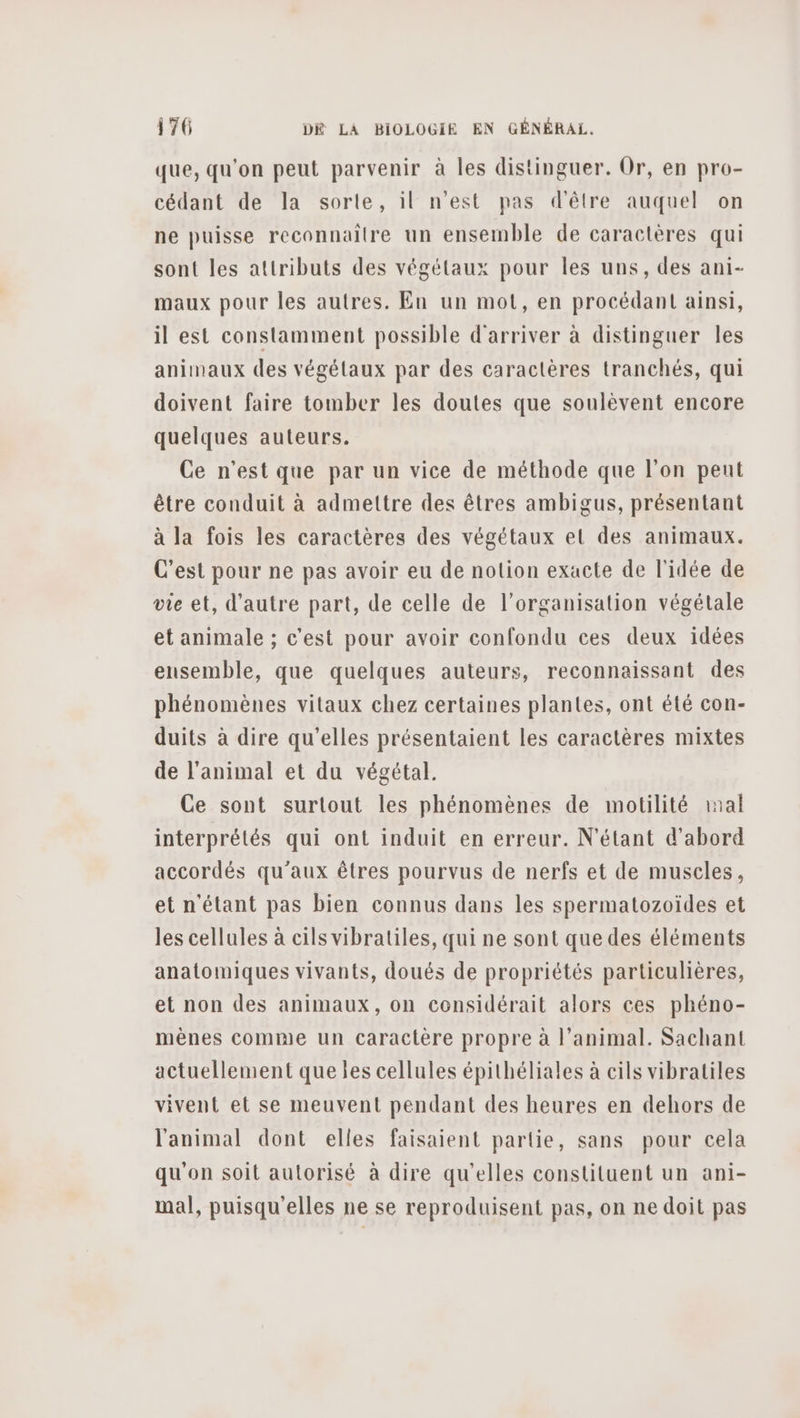 que, qu'on peut parvenir à les distinguer. Or, en pro- cédant de la sorte, il n'est pas d'être auquel on ne puisse reconnaître un ensemble de caractères qui sont les attributs des végétaux pour les uns, des ani- maux pour les autres. En un mot, en procédant ainsi, il est constamment possible d'arriver à distinguer les animaux des végétaux par des caractères tranchés, qui doivent faire tomber les doutes que soulèvent encore quelques auteurs. Ce n’est que par un vice de méthode que l’on peut être conduit à admettre des êtres ambigus, présentant à la fois les caractères des végétaux et des animaux. C’est pour ne pas avoir eu de notion exacte de l'idée de vie et, d'autre part, de celle de l’organisation végétale et animale ; c'est pour avoir confondu ces deux idées ensemble, que quelques auteurs, reconnaissant des phénomènes vitaux chez certaines plantes, ont été con- duits à dire qu’elles présentaient les caractères mixtes de l'animal et du végétal. Ce sont surtout les phénomènes de motilité ral interprétés qui ont induit en erreur. N'étant d'abord accordés qu'aux êtres pourvus de nerfs et de muscles, et n'étant pas bien connus dans les spermatozoïdes et les cellules à cils vibratiles, qui ne sont que des éléments anatomiques vivants, doués de propriétés particulières, et non des animaux, on considérait alors ces phéno- mènes comme un caractère propre à l’animal. Sachant actuellement que les cellules épithéliales à cils vibratiles vivent et se meuvent pendant des heures en dehors de l'animal dont elles faisaient partie, sans pour cela qu'on soit autorisé à dire qu’elles constituent un ani- mal, puisqu'elles ne se reproduisent pas, on ne doit pas