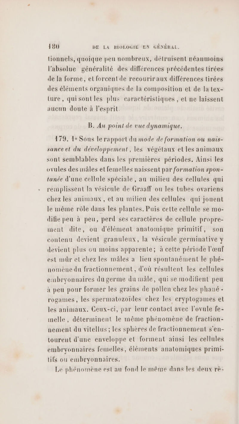 tionnels, quoique peu nombreux, détruisent néanmoins l'absolue généralité des différences précédentes tirées de la forme, et forcent de recourir aux différences tirées des éléments organiques de la composition et de la Lex- Lure, quisontles plus caractéristiques , et ne laissent aucun doute à l'esprit. B. Au point de vue dynamique. 179. Le Sous le rapport du mode de formation ou naïs- sance et du développement, les végétaux et les animaux sont semblables dans les premières périodes. Ainsi les ovules des mâles et femelles naissent par formation spon- tanée d'une cellule spéciale, au milieu des cellules qui remplissent la vésicule de Graaff ou les tubes ovariens chez les animaux, et au milieu des celluies qui jouent le même rôle dans les plantes. Puis cette cellule se mo- difie peu à peu, perd ses caractères de cellule propre- ment dite, ou d'élément anatomique primitif, son contenu devient granuleux, la vésicule germinative y devient plus eu moins apparente; à cette période l'œuf est mür et chez les mâles à lieu spontanément le phé- nomène du fractionnement, d’où résultent les cellules embryonnaires du germe du mâle, qui se modifient peu à peu pour former les grains de pollen chez les phané - rogames, les spermatozoïdes chez les eryptogames et les animaux. Ceux-ci, par leur contact avec l'ovule fe- melle, déterminent le même phénomène de fraction- nement du vitellus ; les sphères de fractionnement s'en- tourent d'une enveloppe et forment ainsi les cellules embryonnaires femelles, éléments anatomiques primi- tifs ou embryonnaires. Le phénomène est au fond le même dans les deux rè-