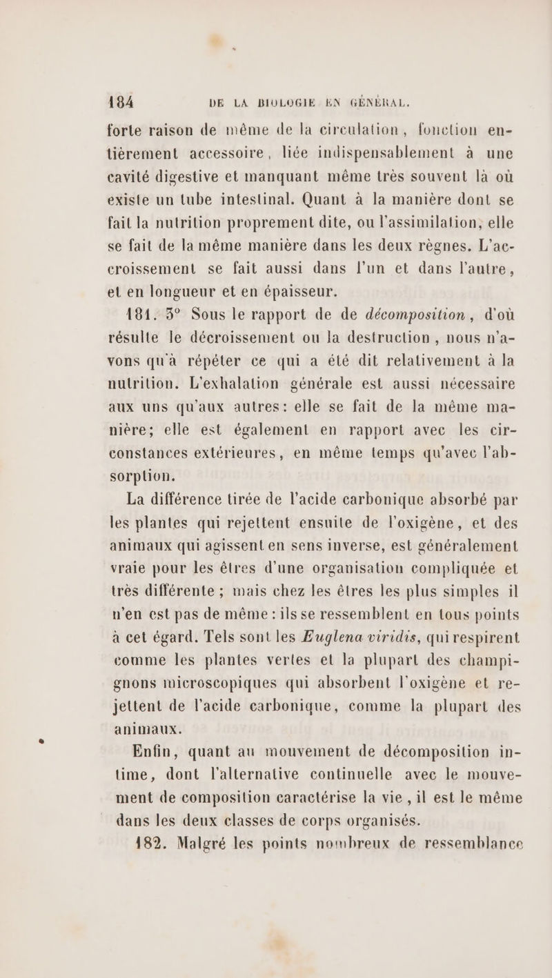 forte raison de même de la circulation, fonction en- tiérement accessoire, liée indispensablement à une cavité digestive et manquant même très souvent là où existe un tube intestinal. Quant à la manière dont se fait la nutrition proprement dite, ou l'assimilation, elle se fait de la même manière dans les deux règnes. L’ac- croissement se fait aussi dans l’un et dans l’autre, et en longueur et en épaisseur. 181. 3° Sous le rapport de de décomposition, d'où résulte le décroissement ou la destruclion , nous n’a- vons qua répéter ce qui a élé dit relativement à la nutrition. L'exhalation générale est aussi nécessaire aux uns qu'aux autres: elle se fait de la même ma- nière; elle est également en rapport avec les cir- constances extérieures, en même temps qu'avec l’ab- sorplion. La différence tirée de l'acide carbonique absorbé par les plantes qui rejettent ensuite de l'oxigène, et des animaux qui agissent en sens inverse, est généralement vraie pour les êtres d’une organisation compliquée et très différente ; mais chez les êtres les plus simples il n'en est pas de même :ils se ressemblent en tous points à cet égard. Tels sont les Euglena viridis, qui respirent comme les plantes vertes el la plupart des champi- gnons luicroscopiques qui absorbent l'oxigène et re- jettent de l'acide carbonique, comme la plupart des animaux. Enfin, quant au mouvement de décomposition in- time, dont l'alternative continuelle avec le mouve- ment de composition caractérise la vie , il est le même dans les deux classes de corps organisés. 182. Malgré les points nombreux de ressemblance