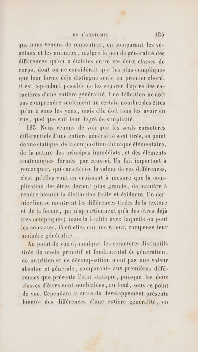 que nous venons de rencontrer, en cornparant les vé- gétaux et les animaux, malgré le peu de généralité des différences qu'on a établies entre ces deux classes de corps, dont on ne considérait que Îles plus compliqués que leur forme déjà distingue seule au premier abord, il est cependant possible de les séparer d'après des ca- ractères d’une entière généralité. Une définition ne doit pas comprendre seulement un certain nombre des êtres qu'on a sous les yeux, mais elle doit tous les avoir en vue, quel que soit leur degré de simplicité. 183. Nous venons de voir que les seuls caractères différentiels d'une entière généralité sont tirés, au point de vue statique, de la composition chimique élémentaire, de la nature des principes immédiats, et des éléments anatomiques formés par ceux-ci. Un fait important à remarquer, qui caractérise la valeur de ces différences, c'est qu'elles vont en croissant à mesure que la com- plication des êtres devient plus grande, de manière à rendre bientôt la distinction facile et évidente. En der- mer lieu se montrent les différences tirées de la texture el de la forme, qui n’appartiennent qu'à des êtres déja très compliqués; mais la facilité avec laquelle on peut les constater, là où elles ont une valeur, compense leur moindre généralité. Au point de vue dynamique, les caractères distinctifs tirés du mode primitif et fondamental de génération, de nutrition et de décomposition n'ont pas une valeur absolue et générale, comparable aux premières diffé- rences que présente l’état stalique, puisque les deux classes d'êtres sont semblables , au fond, sous ce point de vue. Cependant la suite du développement présente bientôt des différences d'une entière généralité, en