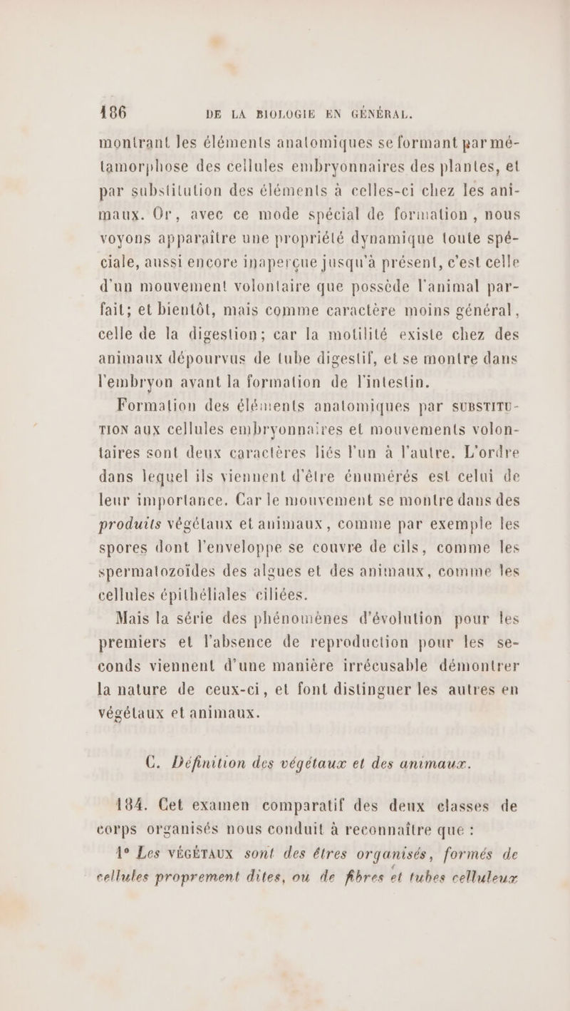 montrant les éléments anatomiques se formant par mé- tamorphose des cellules embryonnaires des plantes, et par substilution des éléments à celles-ci chez les ani- maux. Or, avec ce mode spécial de formation , nous voyons apparaître une propriélé dynamique loute spé- ciale, aussi encore inaperçue Jusqu'à présent, c'est celle d'un mouvement volontaire que possède l'animal par- fait; et bientôt, mais comme caractère moins général, celle de la digestion; car la motilité existe chez des animaux dépourvus de tube digestif, et se montre dans l'embryon avant la formation de l'intestin. Formation des éléments anatomiques par suBSTITU- TION aux cellules embryonnaires et mouvements volon- taires sont deux caractères liés l'un à l'autre. L'ordre dans lequel ils viennent d'être énumérés est celui de leur importance. Car le mouvement se montre dans des produits végélaux et animaux, comme par exemple Îles spores dont l'enveloppe se couvre de cils, comme Îles spermatozoïdes des algues et des animaux, comme Îles cellules épithéliales ciliées. Mais la série des phénomènes d'évolution pour les premiers et l'absence de reproduction pour les se- conds viennent d’une manière irrécusable démontrer la nature de ceux-ci, et font distinguer les autres en végélaux et animaux. C. Définition des végétaux et des animaux. 184. Cet examen comparatif des deux classes de corps organisés nous conduit à reconnaître que : 1° Les VÉGÉTAUX sont des étres organisés, formés de cellules proprement dites, où de fibres et tubes celluleux
