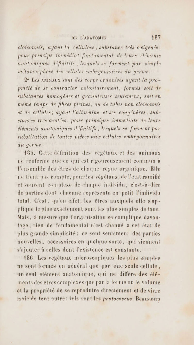 cloisonnés, ayant la cellulose, substance très oæigénée, pour principe immédiat fondamental de leurs éléments anatomiques définitifs, lesquels se forment par simple mélamorphose des cellules émbryonnaires du germe. 2e Les ANIMAUX sont des corps organisés ayant la pro- priété de se contracter volontairement, formés soit de substances homogènes et granuleuses seulement, soit en méme temps de fibres pleines, ou de tubes non cloisonnés et de cellules; ayant l’albumine et ses congénères, sub- stances très azotées, pour principes immédiats de leurs éléments anatomiques définitifs, lesquels se forment par substitution de toutes pièces aux cellules embryonnaires du germe. 185. Cette définition des végétaux et des animaux ne reuferme que ce qui est rigoureusement commun à l’ensemble des êtres de chaque règne organique. Elle ue tient pas comnle, pour les végétaux, de l’état ramifié et souvent complexe de #haque individu, e’est-à-dire de parties dont chacune représente en petit l'individu total. C'est, qu'en ellet, les êtres auxquels elle s'ap- plique le plus exactement sontles plus simples de tous. Mais, à mesure que l'organisation se complique davan- tage, rien de fondamental n'est changé à cet état de plus grande simplicité ; ce sont seulement des parties nouvelles, accessoires en quelque sorte, qui viennent s'ajouter à celles dont l'existence est constante. 186. Les végétaux microscopiques les plus simples ne sont formés en général que par une seule cellule, un seul élément anatomique, qui n« diffère des élé- ments des êtres complexes que par la forme ou le volume el la propriété de se reproduire direetement et de vivre isolé de tout autre: tels sont les profoenceus. Beaucoup
