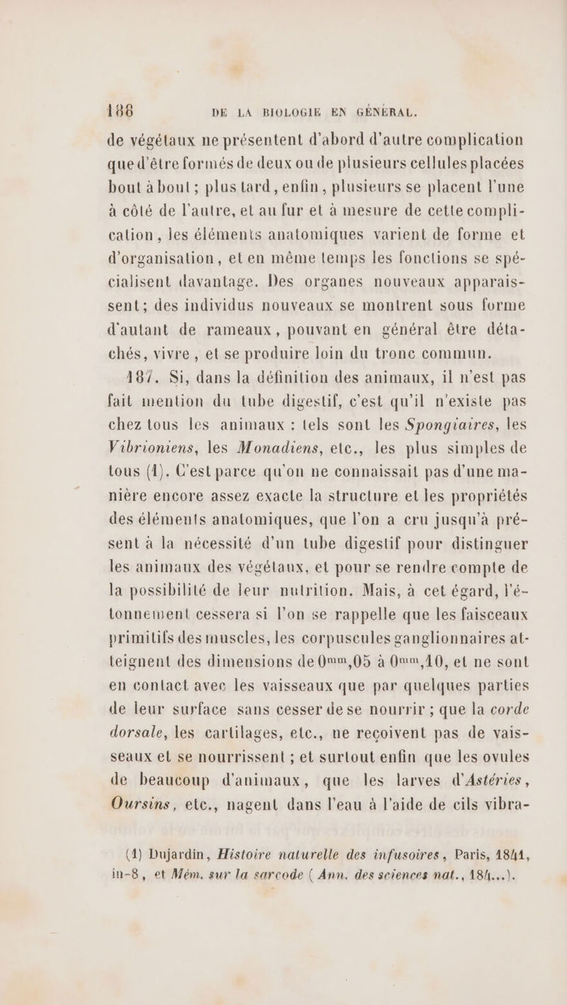 de végétaux ne présentent d'abord d'autre complication que d’être formés de deux ou de plusieurs cellules placées bout à bout ; plus tard , enfin, plusieurs se placent l'une à côté de l’autre, et au fur et à mesure de cette compli- calion , les éléments anatomiques varient de forme et d'organisalion, et en même lemps les fonctions se spé- cialisent davantage. Des organes nouveaux apparais- sent ; des individus nouveaux se montrent sous forme d'autant de rameaux, pouvant en général être déta- chés, vivre , et se produire loin du tronc commun. 187. Si, dans la définition des animaux, il n'est pas fait mention du tube digestif, c’est qu'il n'existe pas chez tous les animaux : tels sont les Spongiaires, les Vibrioniens, les Monadiens, ete., les plus simples de tous (1). C'est parce qu'on ne connaissait pas d'une ma- nière encore assez exacte la structure et les propriétés des éléments anatomiques, que l’on a cru jusqu’à pré- sent à la nécessité d’un tube digestif pour distinguer les animaux des végélaux, et pour se rendre compte de la possibilité de leur nutrition. Mais, à cet égard, l’é- tonnement cessera si l’on se rappelle que les faisceaux primitifs des muscles, les corpuseules ganglionnaires at- teignent des dimensions de Onm,05 à Omm, 10, et ne sont en contact avec les vaisseaux que par quelques parties de leur surface sans cesser de se nourrir ; que la corde dorsale, les cartilages, etc., ne reçoivent pas de vais- seaux et se nourrissent ; et surtout enfin que les ovules de beaucoup d'animaux, que les larves d'Astéries, Oursins, etc., nagent dans l’eau à l'aide de cils vibra- (4) Dujardin, Histoire naturelle des infusoires, Paris, 18/41, in-8, et Mém. sur la sarcode { Ann. des sciences nat., 18/...).