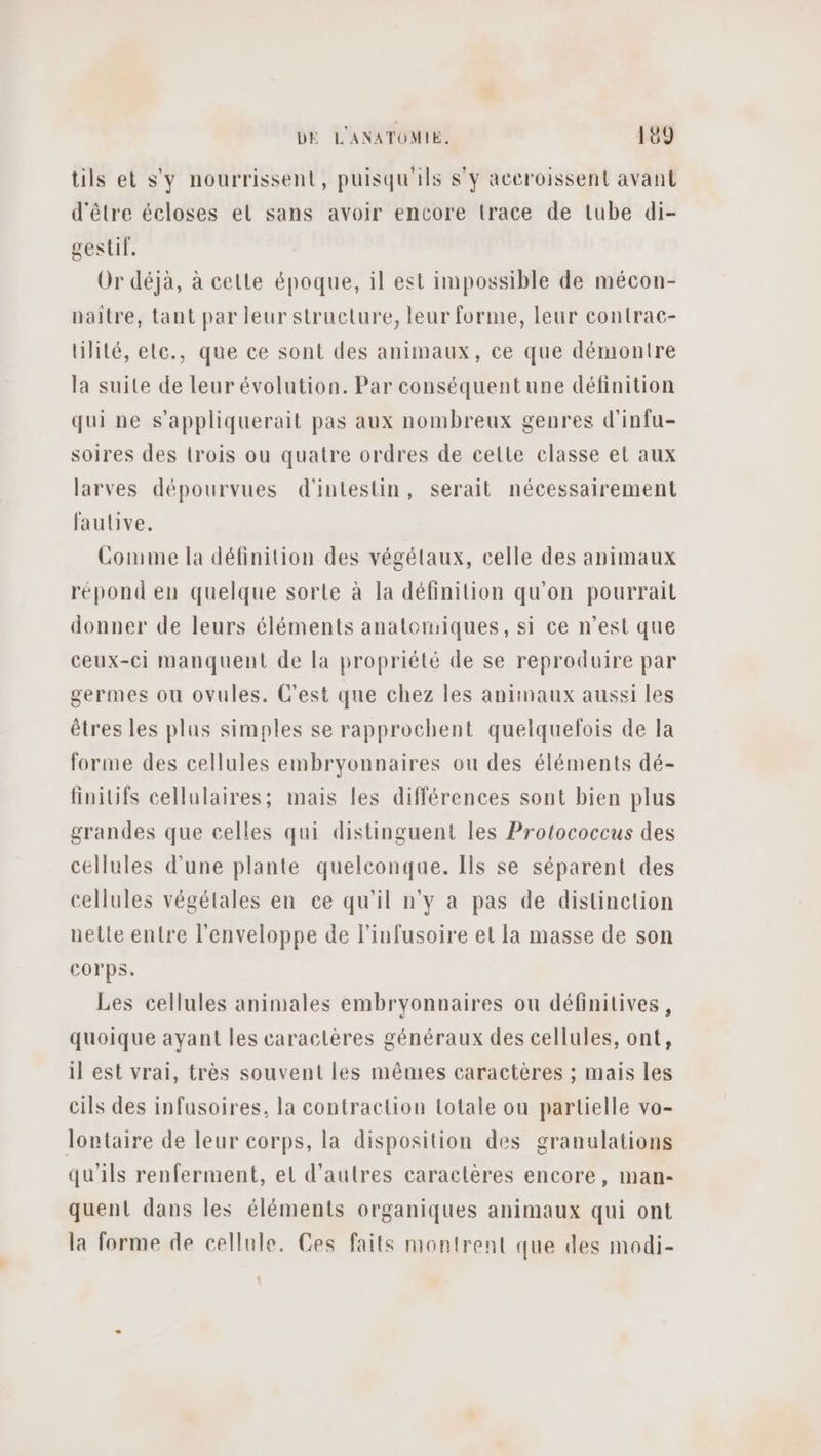 tils et s'y nourrissent, puisqu'ils S'y aceroissent avant d'être écloses el sans avoir encore trace de tube di- gestif. Or déja, à celle époque, il est impossible de mécon- paitre, tant par leur structure, leur forme, leur contrac- Ulité, elc., que ce sont des animaux, ce que démontre la suite de leur évolution. Par conséquent une définition qui ne s’appliquerait pas aux nombreux genres d'infu- soires des trois ou quatre ordres de celte classe et aux larves dépourvues d'intestin, serait nécessairement fautive. Comme la définition des végétaux, celle des animaux répond en quelque sorte à la définition qu'on pourrait donner de leurs éléments anatomiques, si ce n’est que ceux-ci manquent de la propriété de se reproduire par germes ou ovules. C'est que chez les animaux aussi les êtres les plus simples se rapprochent quelquelois de la forme des cellules embryonnaires ou des éléments dé- finilifs cellulaires; mais les différences sont bien plus grandes que celles qui distinguent les Protococcus des cellules d'une plante quelconque. Ils se séparent des cellules végétales en ce qu'il n'y à pas de distinction nette entre l'enveloppe de l'infusoire et la masse de son Corps. Les cellules animales embryonnaires ou définitives, quoique ayant les caractères généraux des cellules, ont, il est vrai, très souvent les mêmes caractères ; mais les cils des infusoires, la contraction totale ou partielle vo- lontaire de leur corps, la disposition des granulations qu'ils renferment, et d’autres caractères encore, man- quent dans les éléments organiques animaux qui ont la forme de cellule, Ces faits montrent que des modi-