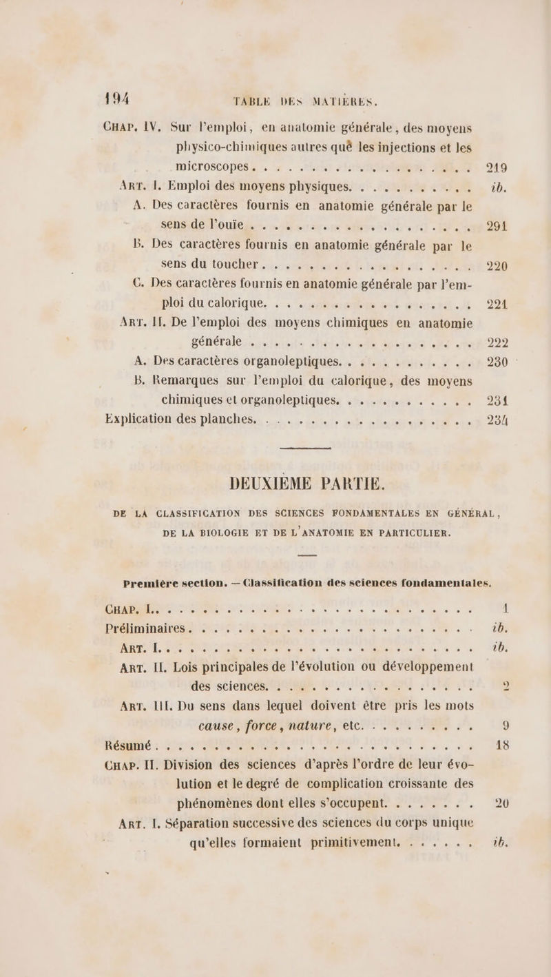 CHAP, IV, Sur l'emploi, en anatomie générale, des moyens physico-chimiques autres quê les injections et les ICTOSCODES, :. ‘2 + Pix) HIER A ATS 919 ART. |. Emploi des moyens physiques. . ... ... ... üib. À. Des caractères fournis en anatomie générale par le nd loue. nravete bles lb el. Dern 208 B. Des caractères fournis en anatomie générale par le sens du TOUCheT us ere llomelac MÉTn120 C. Des caractères fournis en anatomie générale par l’em- Doi du:calorique. . : “soul goss. 991 Art. H. De l’emploi des moyens chimiques en anatomie pénéralieusiménts eliohe sl png MT it 292 A. Des caractères organoleptiques. . .::. . . . . . . . . 230 : B. Remarques sur l’emploi du calorique, des moyens chimiques eLorganoleptiquess . 5% rames .« . . 2”. 951 Exphcatiogdesplänehes,s ..:.:. 1, 6 nee cit e+et 201 DEUXIEME PARTIE. DE LA CLASSIFICATION DES SCIENCES FONDAMENTALES EN GÉNÉRAL, DE LA BIOLOGIE ET DE L'ANATOMIE EN PARTICULIER. Première section. — Classification des sciences fondamentales, D RE RS À à Mn À à » ie ee os 1 PRO RER ME RUE + à 6 à sens De à + 0 RL AS COMEROR RU h « ce NMlaioe 0 6 » « 0: ART. IL. Lois principales de l’évolution ou développement GOS'SCiCHOES PASSER EU LIU HOME 6e 2 Art. Lil, Du sens dans lequel doivent être pris les mots cause ; force nature, etc. : . 4 On 7, 9 RC SE RE TT, Sn en 8 e 6 C6 CHab. II. Division des sciences d’après l’ordre de leur évo- lution et le degré de complication croissante des phénomènes dont elles s'occupent. . . . . . . . 20 Art. |. Séparation successive des sciences du corps unique qu’elles formaient primitivement. . . . . . , 6.