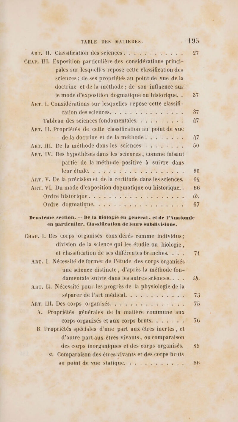 ARPELI. Cléssihtation dessciences Mu, ne, , , 20097 Cap. IT. Exposition particulière des considérations princi- pales sur lesquelles repose cette classification des sciences ; de ses propriétés au point de vue de la doctrine et de la méthode; de son influence sur le mode d'exposition dogmatique ou historique. . 37 Art. |. Considérations sur lesquelles repose cette classifi- cahon des sciénces. ©, ip, OR ARE ES Tableau des sciences fondamentales. . . . . . . . . . 47 ART. IL. Propriétés de cette classification au point de vue de ladoetrine-et dela méthode 5, TS 47 ART. IH. De la inéthode dans les sciences. . . , , . . . . 50 ART. IV. Des hypothèses dans les sciences , comme faisant partie de la méthode positive à suivre dans TOUTE Es se 0 PRIT Ne. (00 ART. V. De la précision et de la certitude dans les sciences. 64 ART. VI. Du mode d'exposition dogmatique ou historique... 66 CHATCRRIOrQUE, RUE. OS ON PER. 1. Die doghaiique, 2% . ace, PRE RMC 207 Deuxième section. —-- De la Biologie en général , et de l’Anatomie en particulier, Classification de leurs subdivisions. CHap, |, Des corps organisés considérés comme individus ; division de la science qui les étudie ou biologie, et classification de ses différentes branches. , . . 71 ART. 1. Nécessité de former de l’étude des corps organisés une science distincte, d’après la méthode fon- damentale suivie dans les autres sciences. . , . 1b. Art. IL, Nécessité pour les progrès de la physiologie de la séparer-de l'artmediealns, uses. Le. 0 75 Are. HE, DesrCorps”0orSanises Rs Eu. . in 975 A, Propriétés générales de la matière commune aux corps organisés et aux corps bruts, . . . . . . 76 B. Propriétés spéciales d’une part aux êtres inertes, et d’autre part aux êtres vivants, ou comparaison des corps inorganiques et des corps organisés. 85 a. Comparaison des êtres vivants et des corps bruts at'poiat derwe Stlatique.: ”. . 5... ... &lt;. 0 ” 586