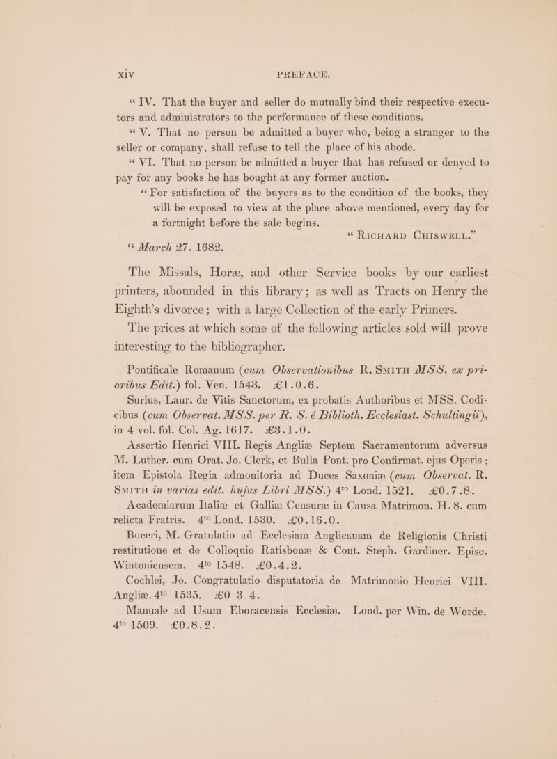 “JV. That the buyer and seller do mutually bind their respective execu- tors and administrators to the performance of these conditions. « V. That no person be admitted a buyer who, being a stranger to the seller or company, shall refuse to tell the place of his abode. ‘VI. That no person be admitted a buyer that has refused or denyed to pay for any books he has bought at any former auction. “For satisfaction of the buyers as to the condition of the books, they will be exposed to view at the place above mentioned, every day for a fortnight before the sale begins. “ RICHARD CHISWELL.” ‘6 March 27. 1682. The Missals, Hore, and other Service books by our earliest | printers, abounded in this library; as well as Tracts on Henry the Highth’s divorce; with a large Collection of the early Primers. The prices at which some of the following articles sold will prove interesting to the bibliographer. Pontificale Romanum (cum Observationibus R.Smitu MSS. ex pri- oribus Edit.) fol. Ven. 1543. £1.0.6. Surius, Laur. de Vitis Sanctorum, ex probatis Authoribus et MSS. Codi- cibus (cum Observat. MSS. per R. S. é Biblioth. Ecclesiast. Schultingi), in 4 vol. fol. Col. Ag. 1617. 43.1.0. Assertio Henrici VIII. Regis Angliz Septem Sacramentorum adversus M. Luther. cum Orat. Jo. Clerk, et Bulla Pont. pro Confirmat. ejus Operis ; item Epistola Regia admonitoria ad Duces Saxonie (cwm Observat. R. SMITH in varias edit. hujus Libri MSS.) 4° Lond. 1521. £0.7.8. Academiarum Italie et Galliz Censure in Causa Matrimon. H.8. cum relicta Fratris. 4° Lond. 1530. 0.16.0. Buceri, M. Gratulatio ad Keclesiam Anglicanam de Religionis Christi restitutione et de Colloquio Ratisbone &amp; Cont. Steph. Gardiner. Episce. Wintoniensem. 4° 1548. £0.4.2. Cochlei, Jo. Congratulatio disputatoria de Matrimonio Henrici VIII. Angliz. 4% 15385, £0 3.4. Manuale ad Usum Eboracensis Ecclesie. Lond. per Win. de Worde. 401509. 07822.