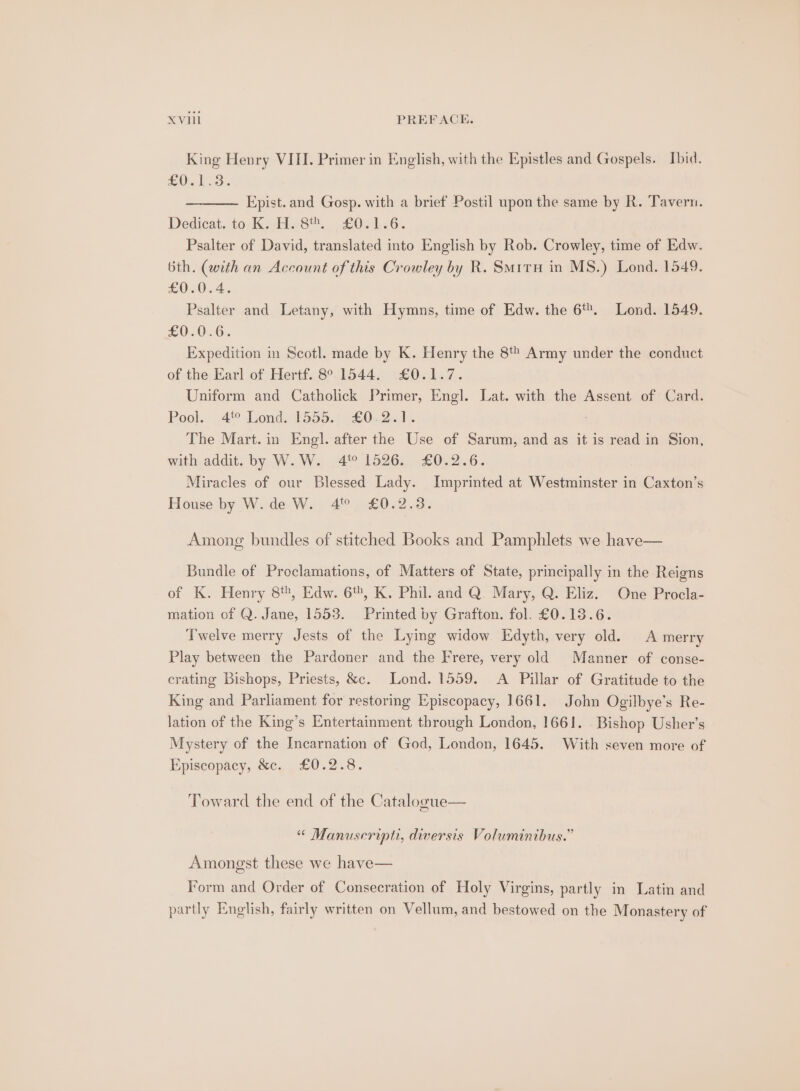 King Henry VIII. Primer in English, with the Epistles and Gospels. Ibid. fe Ole Lads Epist. and Gosp. with a brief Postil upon the same by R. Tavern. Dedicat. to K. H. 8. £0.1.6. Psalter of David, translated into English by Rob. Crowley, time of Edw. bth. (with an Account of this Crowley by R. Smitru in MS.) Lond. 1549. £0.0.4. Psalter and Letany, with Hymns, time of Edw. the 6%. Lond. 1549. £0.0.6. Expedition in Scotl. made by K. Henry the 8 Army under the conduct of the Earl of Hertf. 89.1544. £0.1.7. Uniform and Catholick Primer, Engl. Lat. with the Assent of Card. Pool. 4° Lond. 1555.) £0.2.1. The Mart. in Engl. after the Use of Sarum, and as it is read in Sion, with addit. by W.W. 4% 1526. £0.2.6. Miracles of our Blessed Lady. Imprinted at Westminster in Caxton’s House by W.de W. 4 £0.2.3. Among bundles of stitched Books and Pamphlets we have— Bundle of Proclamations, of Matters of State, principally in the Reigns of K. Henry 8, Edw. 6%, K. Phil. and Q. Mary, Q. Eliz. One Procla- mation of Q. Jane, 1553. Printed by Grafton. fol. £0.13.6. Twelve merry Jests of the Lying widow Edyth, very old. A merry Play between the Pardoner and the Frere, very old Manner of conse- crating Bishops, Priests, &amp;c. Lond. 1559. A Pillar of Gratitude to the King and Parliament for restoring Episcopacy, 1661. John Ogilbye’s Re- lation of the King’s Entertainment through London, 1661. Bishop Usher's Mystery of the Incarnation of God, London, 1645. With seven more of Episcopacy, &amp;c. £0.2.8. Toward the end of the Cataloeue— “ Manuscript, diversis Voluminibus.” Amongst these we have— Form and Order of Consecration of Holy Virgins, partly in Latin and partly English, fairly written on Vellum, and bestowed on the Monastery of