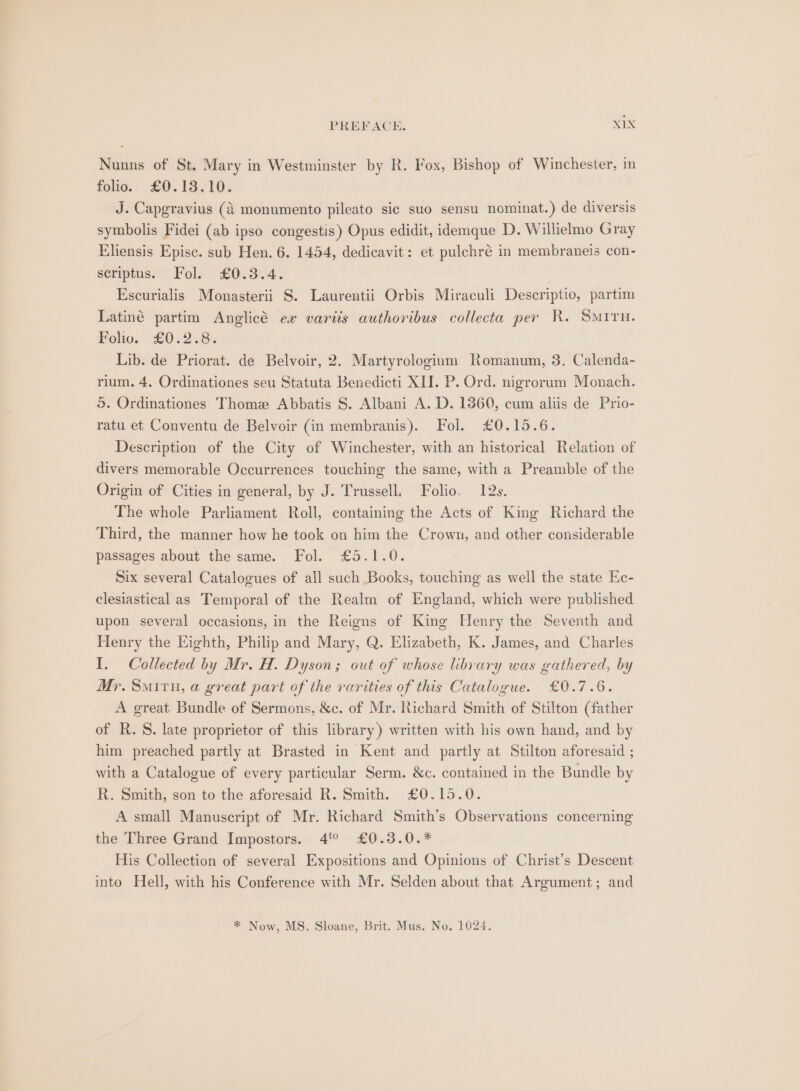 Nunns of St. Mary in Westminster by R. Fox, Bishop of Winchester, in folio. £0.13.10. J. Capgravius (A monumento pileato sic suo sensu nominat.) de diversis symbolis Fidei (ab ipso congestis) Opus edidit, idemque D. Willielmo Gray Eliensis Episc. sub Hen. 6. 1454, dedicavit: et pulchré in membraneis con- seriptus.’” Folk £0.3.4. . Escurialis Monasterii 8. Laurentii Orbis Miraculi Descriptio, partim Latiné partim Anglicé ex vartis authoribus collecta per R. SMITH. Folio. £0.2.8:. Lib. de Priorat. de Belvoir, 2. Martyrologium Romanum, 3. Calenda- rium. 4. Ordinationes seu Statuta Benedicti XII. P. Ord. nigrorum Monach. ©. Ordinationes Thome Abbatis S. Albani A. D. 1360, cum aliis de Prio- ratu et Conventu de Belvoir (in membranis). Fol. £0.15.6. Description of the City of Winchester, with an historical Relation of divers memorable Occurrences touching the same, with a Preamble of the Origin of Cities in general, by J. Trussell. Folio. 12s. The whole Parliament Roll, containing the Acts of King Richard the Third, the manner how he took on him the Crown, and other considerable passages about the same. Fol. £5.1.0. Six several Catalogues of all such Books, touching as well the state Ec- clesiastical as Temporal of the Realm of England, which were published upon several occasions, in the Reigns of King Henry the Seventh and Henry the Eighth, Philip and Mary, Q. Elizabeth, K. James, and Charles I. Collected by Mr. H. Dyson; out of whose library was gathered, by Mr. Smiru, a great part of the rarities of this Catalogue. £0.7.6. A great Bundle of Sermons, &amp;c. of Mr. Richard Smith of Stilton (father of R. §. late proprietor of this library) written with his own hand, and by him preached partly at Brasted in Kent and partly at Stilton aforesaid ; with a Catalogue of every particular Serm. &amp;c. contained in the Bundle by R. Smith, son to the aforesaid R. Smith. £0.15.0. A small Manuscript of Mr. Richard Smith’s Observations concerning the Three Grand Impostors. 4° £0.3.0.* His Collection of several Expositions and Opinions of Christ’s Descent into Hell, with his Conference with Mr. Selden about that Argument; and * Now, MS. Sloane, Brit. Mus. No. 1024.