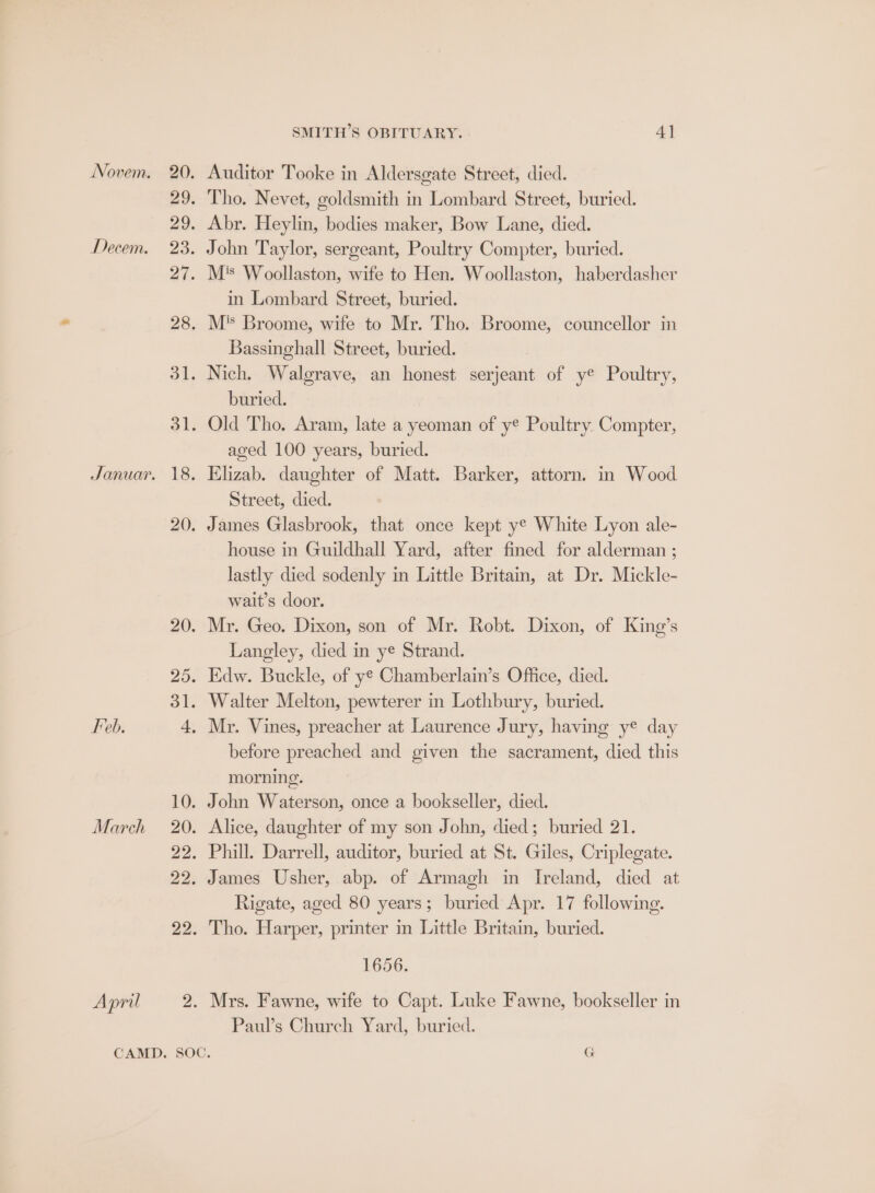 Auditor Tooke in Aldersgate Street, died. John Taylor, sergeant, Poultry Compter, buried. in Lombard Street, buried. Bassinghall Street, buried. buried. aged 100 years, buried. Elizab. daughter of Matt. Barker, attorn. in Wood Street, died. house in Guildhall Yard, after fined for alderman ; lastly died sodenly in Little Britain, at Dr. Mickle- wait’s door. Mr. Geo. Dixon, son of Mr. Robt. Dixon, of King’s Langley, died in ye Strand. Mr. Vines, preacher at Laurence Jury, having ye day before preached and given the sacrament, died this morning. Alice, daughter of my son John, died; buried 21. Rigate, aged 80 years; buried Apr. 17 following. Tho. Harper, printer in Little Britain, buried. 1656. Mrs. Fawne, wife to Capt. Luke Fawne, bookseller in Paul’s Church Yard, buried.