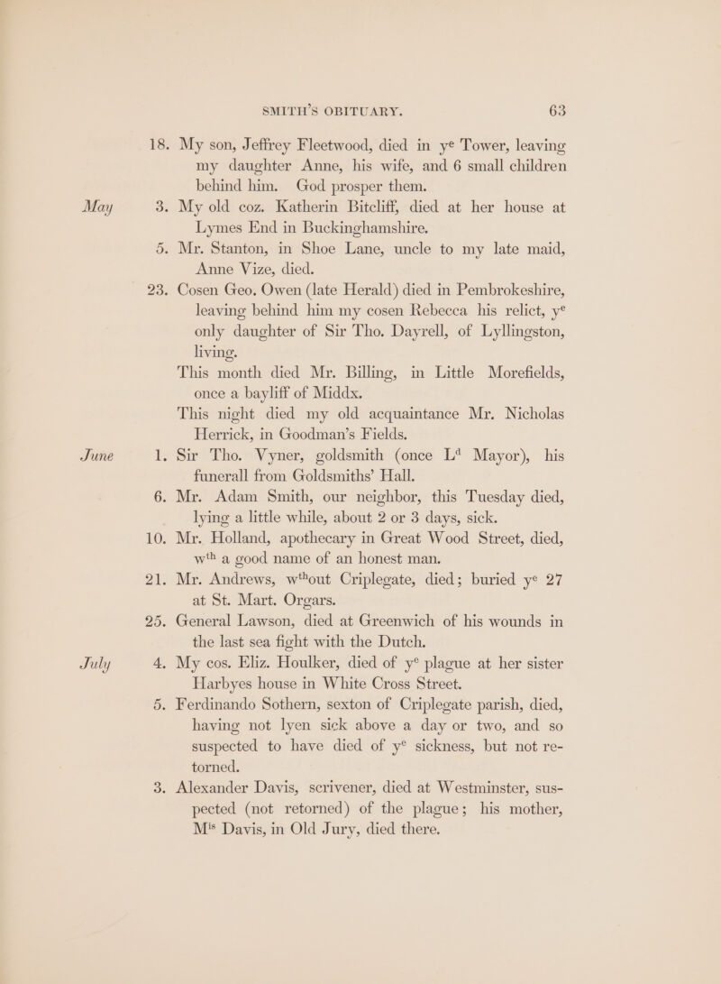 My son, Jeffrey Fleetwood, died in ye Tower, leaving my daughter Anne, his wife, and 6 small children behind him. God prosper them. My old coz. Katherin Bitcliff, died at her house at Lymes End in Buckinghamshire. Anne Vize, died. leaving behind him my cosen Rebecca his relict, y® only daughter of Sir Tho. Dayrell, of Lyllingston, living. This month died Mr. Billing, in Little Morefields, once a bayliff of Middx. This night died my old acquaintance Mr. Nicholas Herrick, in Goodman’s Fields. Sir Tho. Vyner, goldsmith (once L* Mayor), his funerall from Goldsmiths’ Hall. lying a little while, about 2 or 3 days, sick. wh a good name of an honest man. at St. Mart. Orgars. the last sea fight with the Dutch. My cos. Eliz. Houlker, died of y® plague at her sister Harbyes house in White Cross Street. having not lyen sick above a day or two, and so suspected to have died of y® sickness, but not re- torned. pected (not retorned) of the plague; his mother, M® Davis, in Old Jury, died there.