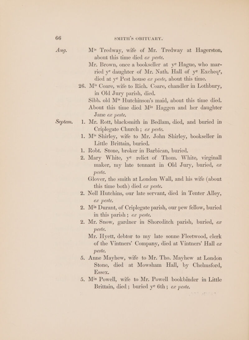Septem. Ms Tredway, wife of Mr. Tredway at Hagerston, about this time died ex peste. Mr. Brown, once a bookseller at ye Hague, who mar- ried y* daughter of Mr. Nath. Hall of ye Excheq’, died at ye Pest house ew peste, about this time. M* Coare, wife to Rich. Coare, chandler in Lothbury, in Old Jury parish, died. Sibb. old M's Hutchinson’s maid, about this time died. About this time died Mis Haggen and her daughter Jane ex peste. Criplegate Church ; ew peste. Little Brittam, buried. maker, my late tennant in Old Jury, buried, ex peste. Glover, the smith at London Wall, and his wife (about this time both) died ex peste. CX peste. in this parish ; ea peste. peste. Mr. Hyett, debtor to my late sonne Fleetwood, clerk of the Vintners’ Company, died at Vintners’ Hall ex peste. Stone, died at Mowsham Hall, by Chelmsford, Essex. Brittain, died ; buried y¢ 6th; ea peste.