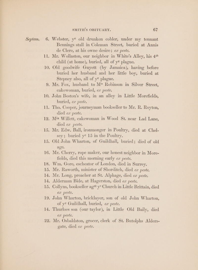 Bennings stall in Coleman Street, buried at Annis de Clere, at his owne desire; ex peste. Mr. Wollaston, our neighbor in White’s Alley, his 4 child (at home), buried, all of ye plague. Old goodwife Guyett (by Jamaica), having before buried her husband and her little boy, buried at Stepney also, all of y® plague. cakewoman, buried, ex peste. buried, ex peste. died ex peste. died ex peste. sey; buried ye 15 in the Poultry. age. fields, died this morning early ew peste. ex peste. of ye Guildhall, buried, ex peste. Thurloes son (our taylor), in Little Old Baily, died CX peste. gate, died ea peste.