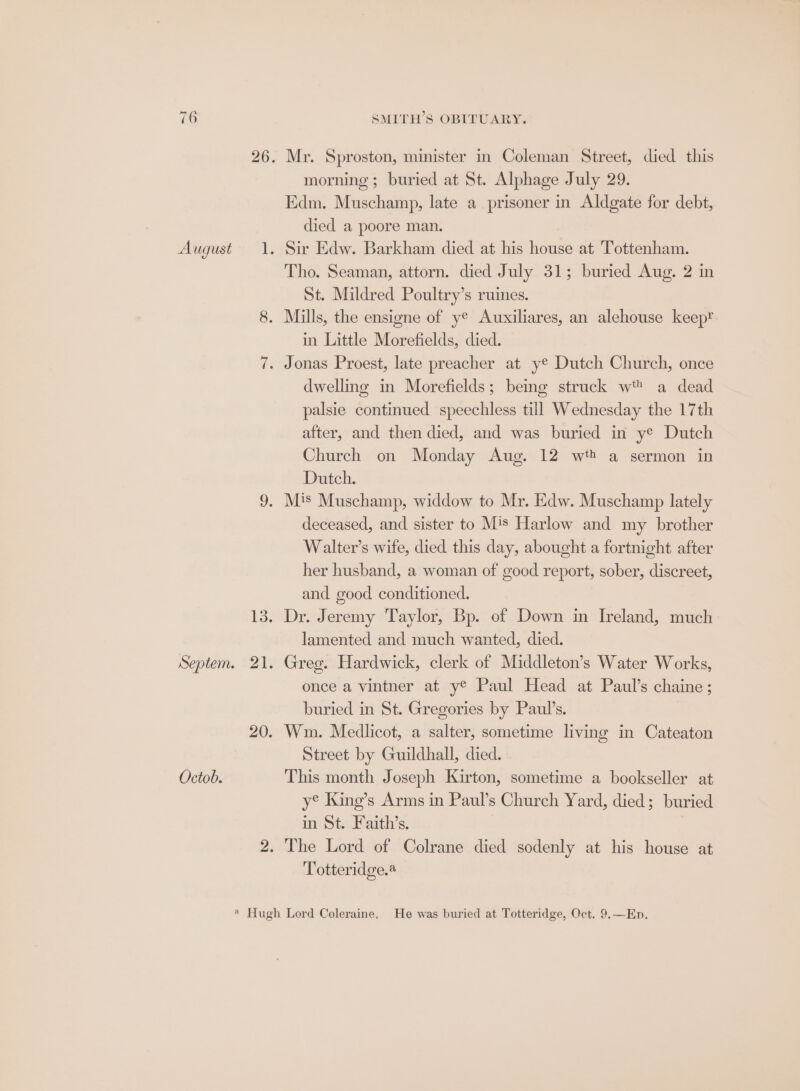 Octob. Mr. Sproston, minister in Coleman Street, died this morning ; buried at St. Alphage July 29. Edm. Muschamp, late a prisoner in Aldgate for debt, Sir Edw. Barkham died at his house at Tottenham. St. Mildred Poultry’s ruines. in Little Morefields, died. dwellme in Morefields; being struck wt a dead palsie continued speechless till Wednesday the 17th after, and then died, and was buried in ye Dutch Church on Monday Aug. 12 wt? a sermon in Dutch. deceased, and sister to Mis Harlow and my brother Walter’s wife, died this day, abought a fortnight after her husband, a woman of good report, sober, discreet, and good conditioned. Dr. Jeremy Taylor, Bp. of Down in Ireland, much lamented and much wanted, died. Greg. Hardwick, clerk of Middleton’s Water Works, once a vintner at y® Paul Head at Paul’s chaine; buried in St. Gregories by Paul’s. Wm. Medlicot, a salter, sometime livmg in Cateaton Street by Guildhall, died. This month Joseph Kirton, sometime a bookseller at y® King’s Arms in Paul’s Church Yard, died; buried in St. Faith’s. Totteridge.@