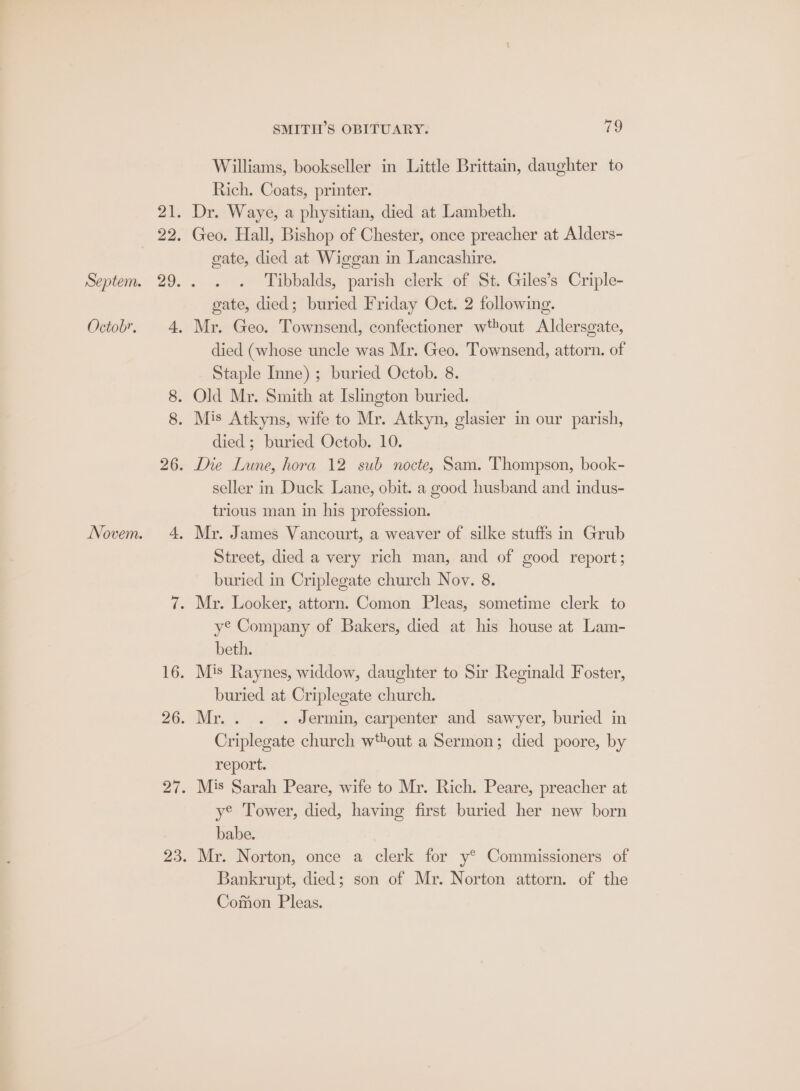 bw Williams, bookseller in Little Brittain, daughter to Rich. Coats, printer. Dr. Waye, a physitian, died at Lambeth. Geo. Hall, Bishop of Chester, once preacher at Alders- gate, died at Wiggan in Lancashire. Tibbalds, parish clerk of St. Giles’s Criple- gate, died; buried Friday Oct. 2 following. Mr. Geo. Townsend, confectioner w*tout Aldersgate, died (whose uncle was Mr. Geo. Townsend, attorn. of Staple Inne) ; buried Octob. 8. died; buried Octob. 10. Die Lune, hora 12 sub nocte, Sam. Thompson, book- seller in Duck Lane, obit. a good husband and indus- trious man in his profession. Mr. James Vancourt, a weaver of silke stuffs in Grub Street, died a very rich man, and of good report; buried in Criplegate church Nov. 8. y® Company of Bakers, died at his house at Lam- beth. Mis Raynes, widdow, daughter to Sir Reginald Foster, buried at Criplegate church. Mr.. . . Jermin, carpenter and sawyer, buried in Criplegate church wout a Sermon; died poore, by report. Mis Sarah Peare, wife to Mr. Rich. Peare, preacher at ye Tower, died, having first buried her new born babe. Mr. Norton, once a clerk for y® Commissioners of Bankrupt, died; son of Mr. Norton attorn. of the Comon Pleas.