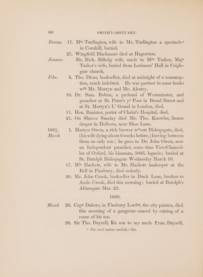 Decem. Januar. Febr. 1668. March March in Cornhill, buried. Mr. Rich. Billedg wife, uncle to Mts Tasker, Majr Tasker’s wife, buried from Lorimers’ Hall in Criple- gate church. tion, much indebted. He was partner in some books wth Mr. Martyn and Mr. Alestry. Dr. Sam. Bolton, a prebend of Westminster, and preacher at St. Peter’s ye Poor in Broad Street and at St. Martyn’s L’ Grand in London, died. On Shrove Sunday died Mr. Tho. Knowles, linnen draper in Holborn, near Shoe Lane. (his wife dying about 6 weeks before, ) leaving between them on only son; he gave to Dr. John Owen, now an Independent preacher, some time Vice-Chancel- lor of Oxford, his kinsman, 500i. legacie; buried at St. Butolph Bishopsgate Wednesday March 10. Mis Hackett, wife to Mr. Hackett innkeeper at the Bell in Finsbury, died sodenly. Mr. John Crook, bookseller in Duck Lane, brother to Andr. Crook, died this morning; buried at Botolph’s Aldersgate Mar. 23. 1669. Cap Dakers, in Finsbury Lord’?, the city painter, died this morning of a gangrene caused by cutting of a corne of his toe. Sir Tho. Dayrell, Kt. son to my uncle Fran. Dayrell, @ The word maker omitted.—Ep.