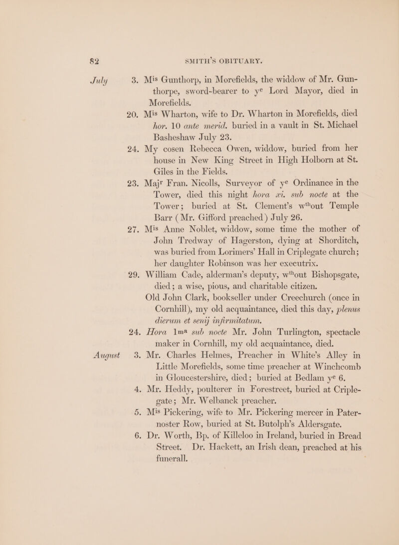 August SMITH’S OBITUARY. thorpe, sword-bearer to y® Lord Mayor, died in Morefields. Mis Wharton, wife to Dr. Wharton in Morefields, died hor. 10 ante merid. buried in a vault in St. Michael Basheshaw July 23. My cosen Rebecca Owen, widdow, buried from her house in New King Street in High Holborn at St. Giles in the Fields. Majr Fran. Nicolls, Surveyor of y® Ordinance in the Tower, died this night hora wi. sub nocte at the Tower; buried at St. Clement’s wout Temple Barr ( Mr. Gifford preached ) July 26. Mis Anne Noblet, widdow, some time the mother of John Tredway of Hagerston, dying at Shorditch, was buried from Lorimers’ Hall in Criplegate church; her daughter Robinson was her executrix. William Cade, alderman’s deputy, w™out Bishopsgate, died ; a wise, pious, and charitable citizen. Old John Clark, bookseller under Creechurch (once in Cornhill), my old acquaintance, died this day, plenus dierum et seny mpirmitatum. Hora 1m sub nocte Mr. John Turlington, spectacle maker in Cornhill, my old acquaintance, died. Mr. Charles Helmes, Preacher in White’s Alley in Little Morefields, some time preacher at Winchcomb in Gloucestershire, died; buried at Bedlam ye 6. gate; Mr. Welbanck preacher. noster Row, buried at St. Butolph’s Aldersgate. Street. Dr. Hackett, an Irish dean, preached at his funerall.
