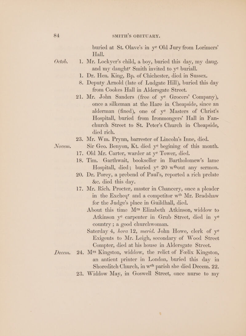 buried at St. Olave’s in ye Old Jury from Lorimers’ Hall. Mr. Lockyer’s child, a boy, buried this day, my daug. and my daughtt Smith invited to y buriall. Novem. from Cookes Hall in Aldersgate Street. Mr. John Sanders (free of ye Grocers’ Company), once a silkeman at the Hare in Cheapside, since an alderman (fined), one of ye Masters of Christ’s Hospitall, buried from Ironmongers’ Hall in Fan- church Street to St. Peter’s Church in Cheapside, died rich. Mr. Wm. Prynn, barrester of Lincoln’s Inne, died. Sir Geo. Benyon, Kt. died y* begining of this month. Old Mr. Carter, warder at ye Tower, died. Tim. Garthwait, bookseller in Bartholomew’s lame Hospitall, died; buried ye 20 wtbout any sermon. Dr. Porey, a prebend of Paul’s, reported a rich prelate &c. died this day. Mr. Rich. Procter, master in Chancery, once a pleader in the Excheq? and a competitor w Mr. Bradshaw for the Judge’s place in Guildhall, died. About this time M's Elizabeth Atkinson, widdow to Atkinson y® carpenter in Grub Street, died in ye country ; a good churchwoman. Saterday 4, hora 12, merid. John Howe, clerk of ye Exigents to Mr. Leigh, secondary of Wood Street Compter, died at his house in Aldersgate Street. Mrs Kingston, widdow, the relict of Foelix Kingston, an antient printer in London, buried this day in Shoreditch Church, in w parish she died Decem. 22. Widdow May, in Goswell Street, once nurse to my