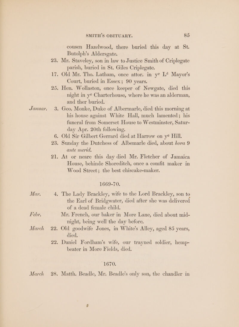 Febr. March 22. 22 March 28 SMITH’S OBITUARY. 85 cousen Hazelwood, there buried this day at St. Butolph’s Aldersgate. Mr. Staveley, son in law to Justice Smith of Criplegate parish, buried in St. Giles Criplegate. Old Mr. Tho. Latham, once attor. in y® L* Mayor’s Court, buried in Essex; 90 years. night in ye Charterhouse, where he was an alderman, and ther buried. Geo. Monke, Duke of Albermarle, died this morning at his house against White Hall, much lamented; his funeral from Somerset House to Westminster, Satur- day Apr. 20th following. Sunday the Dutchess of Albemarle died, about hora 9 ante mend. At or neare this day died Mr. Fletcher of Jamaica House, behinde Shoreditch, once a comfit maker in Wood Street; the best chiscake-maker. 1669-70. the Earl of Bridgwater, died after she was delivered of a dead female child. Mr. French, our baker in More Lane, died about mid- night, being well the day before. Old goodwife Jones, in White’s Alley, aged 85 years, died. Daniel Fordham’s wife, our trayned soldier, hemp- beater in More Fields, died. 1670. Matth. Beadle, Mr. Beadle’s only son, the chandler in