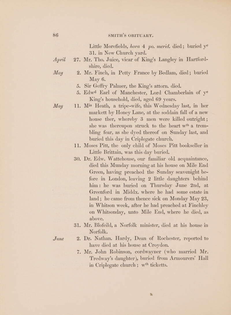 Little Morefields, hora 4 po. merid. died; buried y® 31. in New Church yard. April 27. Mr. Tho. Juice, vicar of King’s Langley in Hartford- shire, died. May 2. Mr. Finch, in Petty France by Bedlam, died; buried May 6. 5. Sir Geffry Palmer, the King’s attorn. died. 5. Edw4 Earl of Manchester, Lord Chamberlain of yé King’s household, died, aged 69 years. May 11. Mis Heath, a tripe-wife, this Wednesday last, in her markett by Honey Lane, at the soddain fall of a new house ther, whereby 3 men were killed outright ; she was thereupon struck to the heart wt a trem- bling fear, as she dyed thereof on Sunday last, and buried this day in Criplegate church. 11. Moses Pitt, the only child of Moses Pitt bookseller in Little Brittain, was this day buried. 30. Dr. Edw. Wattehouse, our familiar old acquaintance, died this Munday morning at his house on Mile End Green, having preached the Sunday seavenight be- fore in London, leaving 2 little daughters behind him: he was buried on Thursday June 2nd, at Greenford in Middx. where he had some estate in land; he came from thence sick on Monday May 23, in Whitson week, after he had preached at Finchley on Whitsonday, unto Mile End, where he died, as above. 31. Mr. Blofeild, a Norfolk minister, died at his house in Norfolk. June 2. Dr. Nathan. Hardy, Dean of Rochester, reported to have died at his house at Croydon. 7. Mr. John Robinson, cordwayner (who married Mr. Tredway’s daughter), buried from Armourers’ Hall in Criplegate church ; w' ticketts.