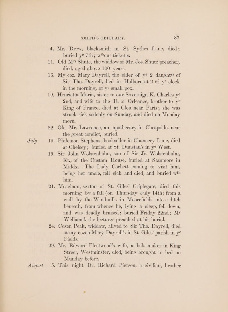 August SMITH’S OBITUARY. 87 buried ye 7th; wout ticketts. Old Mrs Shute, the widdow of Mr. Jos. Shute preacher, died, aged above 100 years. Sir Tho. Dayrell, died in Holborn at 2 of ye clock in the morning, of ye small pox. Henrietta Maria, sister to our Soveraign K. Charles y¢ 2nd, and wife to the D. of Orleance, brother to ye King of France, died at Clou near Paris; she was struck sick sodenly on Sunday, and died on Monday morn. Old Mr. Lawrence, an apothecary in Cheapside. near the great condict, buried. at Chelsey; buried at St. Dunstan’s in ye West. Sir John Wolstenhalm, son of Sir Jo. Wolstenhalm, Kt., of the Custom House, buried at Stanmore in Middx. The Lady Corbett coming to visit him, being her uncle, fell sick and died, and buried wth him. Meacham, sexton of St. Giles’ Criplegate, died this morning by a fall (on Thursday July 14th) from a wall by the Windmills in Moorefields into a ditch beneath, from whence he, lying a sleep, fell down, and was deadly bruised; buried Friday 22nd; Mr Welbanck the lecturer preached at his burial. Cozen Peak, widdow, allyed to Sir Tho. Dayrell, died at my cozen Mary Dayrell’s in St. Giles’ parish in ye Fields. Mr. Edward Fleetwood’s wite, a belt maker in King Street, Westminster, died, being brought to bed on Munday before. This night Dr. Richard Pierson, a civilian, brother