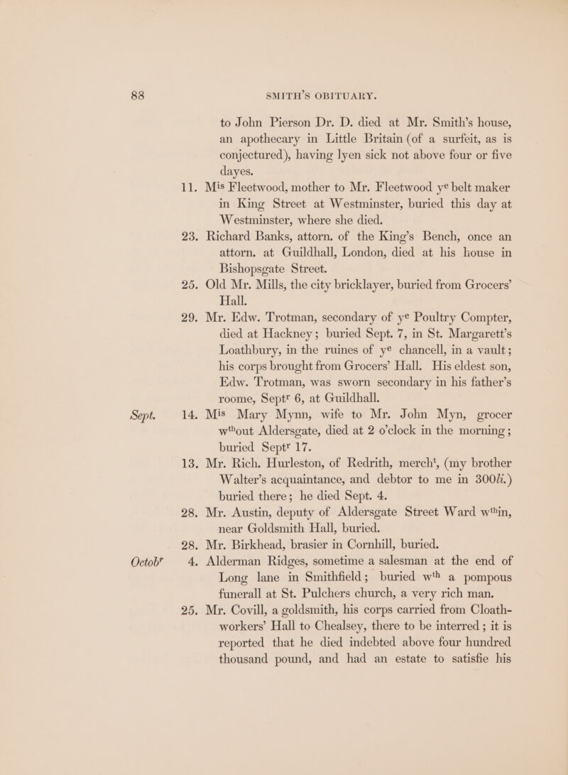 83 Sept. Octob SMITH’S OBITUARY. to John Pierson Dr. D. died at Mr. Smith’s house, an apothecary in Little Britain (of a surfeit, as is conjectured), having lyen sick not above four or five dayes. Mis Fleetwood, mother to Mr. Fleetwood ye belt maker in King Street at Westminster, buried this day at Westminster, where she died. Richard Banks, attorn. of the King’s Bench, once an attorn. at Guildhall, London, died at his louse in Bishopsgate Street. Old Mr. Mills, the city bricklayer, buried from Grocers’ Hall. Mr. Edw. Trotman, secondary of ye Poultry Compter, died at Hackney; buried Sept. 7, in St. Margarett’s Loathbury, in the ruines of ye chancell, in a vault; his corps brought from Grocers’ Hall. His eldest son, Edw. Trotman, was sworn secondary in his father’s roome, Sept® 6, at Guildhall. wout Aldersgate, died at 2 o’clock in the morning ; buried Septt 17. Mr. Rich. Hurleston, of Redrith, merch', (my brother Walter’s acquaintance, and debtor to me in 300%.) buried there; he died Sept. 4. Mr. Austin, deputy of Aldersgate Street Ward w‘in, near Goldsmith Hall, buried. Long lane in Smithfield; buried wt a pompous funerall at St. Pulchers church, a very rich man. Mr. Covill, a goldsmith, his corps carried from Cloath- workers’ Hall to Chealsey, there to be interred ; it is reported that he died indebted above four hundred thousand pound, and had an estate to satisfie his
