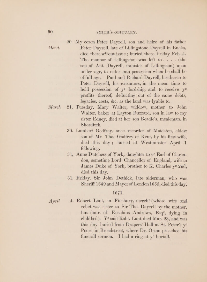 Mond. March April My cozen Peter Dayrell, son and heire of his father Peter Dayrell, late of Lillingstone Dayrell in Bucks, died there w'bout issue; buried there Friday Feb. 4. The mannor of Lillingston was left to... . (the son of Ant. Dayrell, minister of Lillingston) upon under age, to enter into possession when he shall be of full age. Paul and Richard Dayrell, bretheren to Peter Dayrell, his executors, in the mean time to hold possession of ye lordship, and to receive y® proffits thereof, deducting out of the same debts, legacies, costs, &amp;c. as the land was lyable to. Tuesday, Mary Walter, widdow, mother to John Walter, baker at Layton Buzzard, son in law to my sister Edney, died at her son Beadle’s, mealeman, in Shorditch. Lambert Godfrey, once recorder of Maidston, eldest son of Mr. Tho. Godfrey of Kent, by his first wife, died this day; buried at Westminster April 1 following. Anne Dutchess of York, daughter to ye Earl of Claren- don, sometime Lord Chancellor of England, wife to James Duke of York, brother to K. Charles ye 2nd, died this day. Friday, Sir John Dethick, late alderman, who was Sheriff 1649 and Mayor of London 1655, died this day. L671: Robert Lant, in Finsbury, mercht (whose wife and relict was sister to Sir Tho. Dayrell by the mother, but daur. of Eusebius Andrews, Esq, dying in childbed). Y¢ said Robt. Lant died Mar. 23, and was this day buried from Drapers’ Hall at St. Peter’s ye Poore in Broadstreet, where Dr. Orton preached his funerall sermon. I had a ring at ye buriall.