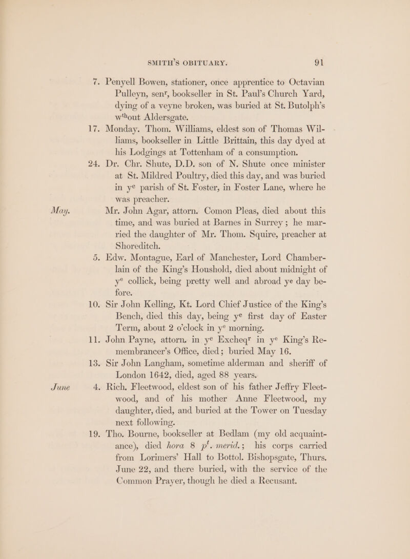 June Pulleyn, sen, bookseller in St. Paul’s Church Yard, dying of a veyne broken, was buried at St. Butolph’s w'hout Aldersgate. Monday. Thom. Williams, eldest son of Thomas Wil- liams, bookseller in Little Brittain, this day dyed at his Lodgings at Tottenham of a consumption. Dr. Chr. Shute, D.D. son of N. Shute once minister at St. Mildred Poultry, died this day, and was buried in y® parish of St. Foster, in Foster Lane, where he was preacher. Mr. John Agar, attorn. Comon Pleas, died about this time, and was buried at Barnes in Surrey ; he mar- ried the daughter of Mr. Thom. Squire, preacher at Shoreditch. lain of the King’s Houshold, died about midnight of y® collick, being pretty well and abroad ye day be- fore. Sir John Kelling, Kt. Lord Chief Justice of the King’s Bench, died this day, being y® first day of Easter Term, about 2 o’clock in y® morning. membrancer’s Office, died; buried May 16. Sir John Langham, sometime alderman and sheriff of London 1642, died, aged 88 years. wood, and of his mother Anne Fleetwood, my daughter, died, and buried at the Tower on Tuesday next following. Tho. Bourne, bookseller at Bedlam (my old acquaint- ance), died hora 8 p’. merid.; his corps carried from Lorimers’ Hall to Bottol. Bishopsgate, Thurs. June 22, and there buried, with the service of the Common Prayer, though he died a Recusant.
