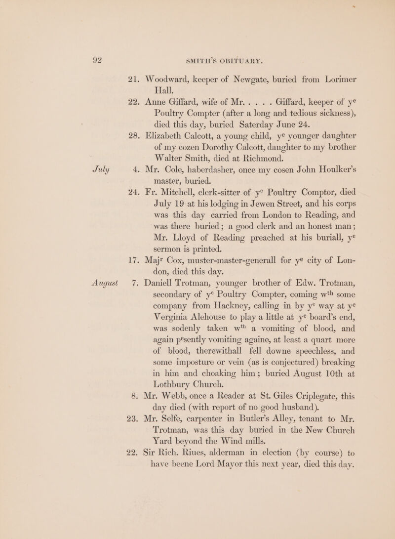 August SMITH’S OBITUARY. 21. Woodward, keeper of Newgate, buried from Lorimer Hall. 22. Anne Giffard, wife of Mr... . . Giffard, keeper of y® Poultry Compter (after a long and tedious sickness), died this day, buried Saterday June 24. 28. Elizabeth Calcott, a young child, ye younger daughter of my cozen Dorothy Calcott, daughter to my brother Walter Smith, died at Richmond. master, buried. 24, Fr. Mitchell, clerk-sitter of y® Poultry Comptor, died July 19 at his lodging in Jewen Street, and his corps was this day carried from London to Reading, and was there buried; a good clerk and an honest man ; Mr. Lloyd of Reading preached at his buriall, y° sermon is printed. 17. Majr Cox, muster-master-generall for ye city of Lon- don, died this day. 7. Daniell Trotman, younger brother of Edw. Trotman, secondary of y® Poultry Compter, coming wth some company from Hackney, calling in by y® way at ye Verginia Alehouse to play a little at y® board’s end, was sodenly taken w™ a vomiting of blood, and again pesently vomiting againe, at least a quart more of blood, therewithall fell downe speechless, and some imposture or vein (as is conjectured) breaking in him and choaking him; buried August 10th at Lothbury Church. 8. Mr. Webb, once a Reader at St. Giles Criplegate, this day died (with report of no good husband). 23. Mr. Selfe, carpenter in Butler’s Alley, tenant to Mr. Trotman, was this day buried in the New Church Yard beyond the Wind mills. 22. Sir Rich. Riues, alderman in election (by course) to have beene Lord Mayor this next year, died this day.