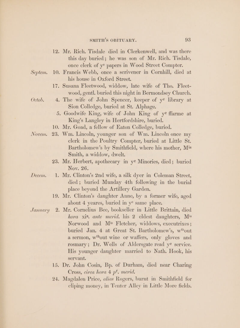 Septem. Octob. Novem. Decem. January 23. 2 15. SMITH’S OBITUARY. 93 Mr. Rich. Tisdale died in Clerkenwell, and was there this day buried; he was son of Mr. Rich. Tisdale, once clerk of y® papers in Wood Street Compter. his house in Oxford Street. wood, gentl. buried this night in Bermondsey Church. Sion Colledge, buried at St. Alphage. King’s Langley in Hertfordshire, buried. Mr. Goad, a fellow of Eaton Colledge, buried. Wm. Lincoln, younger son of Wm. Lincoln once my clerk in the Poultry Compter, buried at Little St. Bartholomew’s by Smithfield, where his mother, Mis Smith, a widdow, dwelt. Mr. Herbert, apothecary in ye Minories, died; buried Nov. 26. died ; buried Munday 4th following in the burial place beyond the Artillery Garden. Mr. Clinton’s daughter Anne, by a former wife, aged about 4 yeares, buried in y® same place. Mr. Cornelius Bee, bookseller in Little Brittain, died hora xi®, ante merid. his 2 eldest daughters, Mis Norwood and M's Fletcher, widdows, executrixes ; buried Jan. 4 at Great St. Bartholomew’s, w*out a sermon, wout wine or waffers, only gloves and rosmary; Dr. Wells of Aldersgate read y® service. His younger daughter married to Nath. Hook, his servant. Dr. John Cosin, Bp. of Durham, died near Charing Cross, circa hora 4 p*. merid. cliping money, in Tenter Alley in Little More fields.