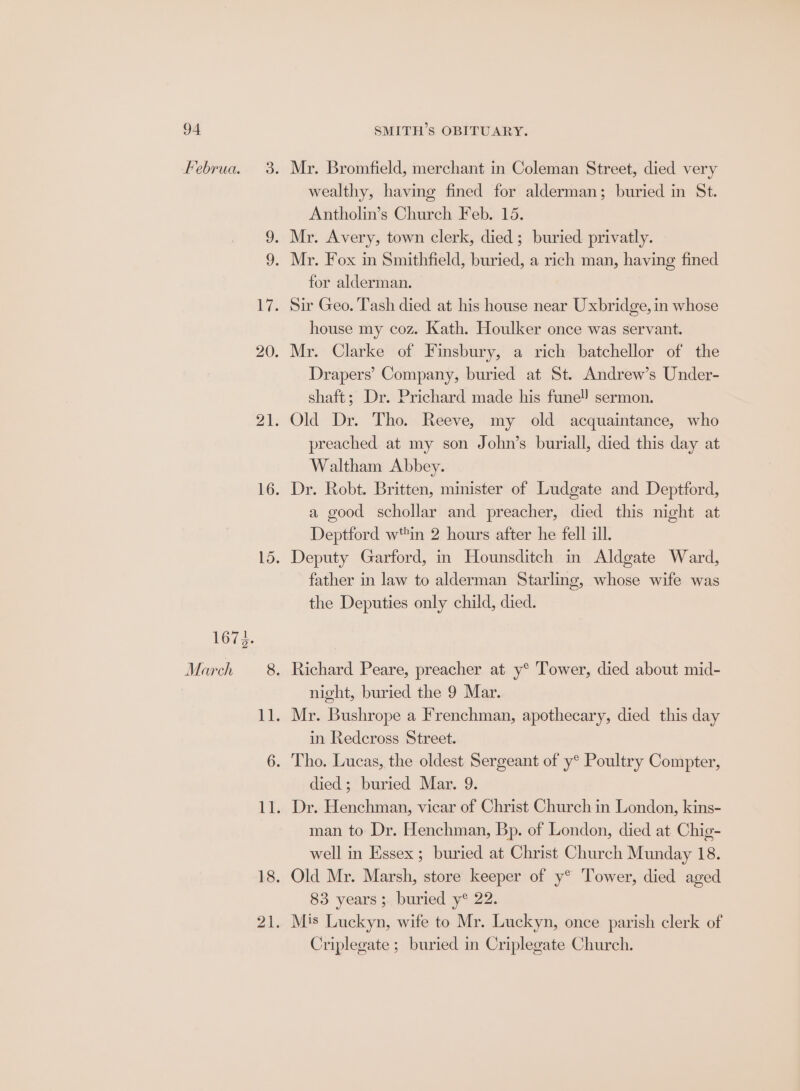 Februa. 1673. March Mr. Bromfield, merchant in Coleman Street, died very wealthy, having fined for alderman; buried in St. Antholin’s Church Feb. 15. Mr. Avery, town clerk, died; buried privatly. for alderman. house my coz. Kath. Houlker once was servant. Mr. Clarke of Finsbury, a rich batchellor of the Drapers’ Company, buried at St. Andrew’s Under- shaft; Dr. Prichard made his fune! sermon. Old Dr. Tho. Reeve, my old acquaintance, who preached at my son John’s buriall, died this day at Waltham Abbey. Dr. Robt. Britten, minister of Ludgate and Deptford, a good schollar and preacher, died this night at Deptford win 2 hours after he fell ill. Deputy Garford, m Hounsditch in Aldgate Ward, father in law to alderman Starling, whose wife was the Deputies only child, died. night, buried the 9 Mar. in Redeross Street. died ; buried Mar. 9. man to Dr. Henchman, Bp. of London, died at Chig- well in Essex ; buried at Christ Church Munday 18. Old Mr. Marsh, store keeper of y® Tower, died aged 83 years ;. buried y® 22. Mis Luckyn, wife to Mr. Luckyn, once parish clerk of Criplegate ; buried in Criplegate Church.
