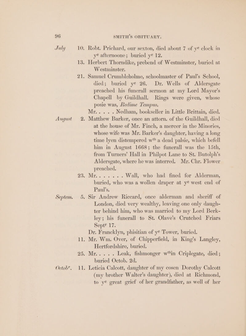 July Octob”. Robt. Prichard, our sexton, died about 7 of ye clock in ye afternoone; buried ye 12. Herbert Thorndike, prebend of Westminster, buried at Westminster. Samuel Crumbleholme, schoolmaster of Paul’s School, died; buried ye 26. Dr. Wells of Aldersgate preached his funerall sermon at my Lord Mayor’s Chapell by Guildhall. Rings were given, whose posie was, Ledime Tempus. Mr... . . Nedham, bookseller in Little Brittain, died. Matthew Barker, once an attorn. of the Guildhall, died at the house of Mr. Finch, a mercer in the Minories, whose wife was Mr. Barker’s daughter, having a long time lyen distempered w a dead palsie, which befell him in August 1668; the funerall was the 15th, from Turners’ Hall in Philpot Lane to St. Butolph’s Aldersgate, where he was interred. Mr. Chr. Flower preached. Wall, who had fined for Alderman, buried, who was a wollen draper at y® west end of Paulis; Sir Andrew Riccard, once alderman and sheriff of London, died very wealthy, leaving one only daugh- ter behind him, who was married to my Lord Berk- ley; his funerall to St. Olave’s Crutched Friars Septt 17. Dr. Francklyn, phisitian of ye Tower, buried. Mr. Wm. Over, of Chipperfield, in King’s Langley, Hertfordshire, buried. Mr... . . Leak, fishmonger win Criplegate, died ; buried Octob. 2d. Leticia Calcott, daughter of my cosen Dorothy Calcott (my brother Walter’s daughter), died at Richmond, to ye great grief of her grandfather, as well of her