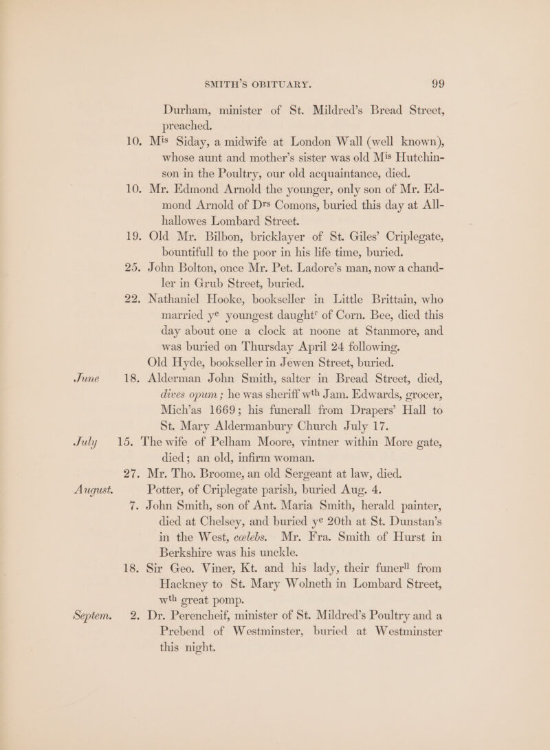 Durham, minister of St. Mildred’s Bread Street, preached. 10, Mis Siday, a midwife at London Wall (well known), whose aunt and mother’s sister was old M's Hutchin- son in the Poultry, our old acquaintance, died. 10. Mr. Edmond Arnold the younger, only son of Mr. Ed- mond Arnold of Dts Comons, buried this day at All- hallowes Lombard Street. 19. Old Mr. Bilbon, bricklayer of St. Giles’ Criplegate, bountifull to the poor in his life time, buried. 25. John Bolton, once Mr. Pet. Ladore’s man, now a chand- ler in Grub Street, buried. 22. Nathaniel Hooke, bookseller in Little Brittain, who married y® youngest daught of Corn. Bee, died this day about one a clock at noone at Stanmore, and was buried on Thursday April 24 following. Old Hyde, bookseller in Jewen Street, buried. June 18. Alderman John Smith, salter in Bread Street, died, dives opum ; he was sheriff wth Jam. Edwards, grocer, Mich’as 1669; his funerall from Drapers’ Hall to St. Mary Aldermanbury Church July 17. July 15. The wite of Pelham Moore, vintner within More gate, died; an old, infirm woman. 27. Mr. Tho. Broome, an old Sergeant at law, died. August. Potter, of Criplegate parish, buried Aug, 4. 7. John Smith, son of Ant. Maria Smith, herald painter, died at Chelsey, and buried ye 20th at St. Dunstan’s in the West, cvlebs. Mr. Fra. Smith of Hurst in Berkshire was his unckle. 18. Sir Geo. Viner, Kt. and his lady, their funer!! from Hackney to St. Mary Wolneth in Lombard Street, wth oreat pomp. Septem. 2. Dr. Perencheif, minister of St. Mildred’s Poultry and a Prebend of Westminster, buried at Westminster this night.