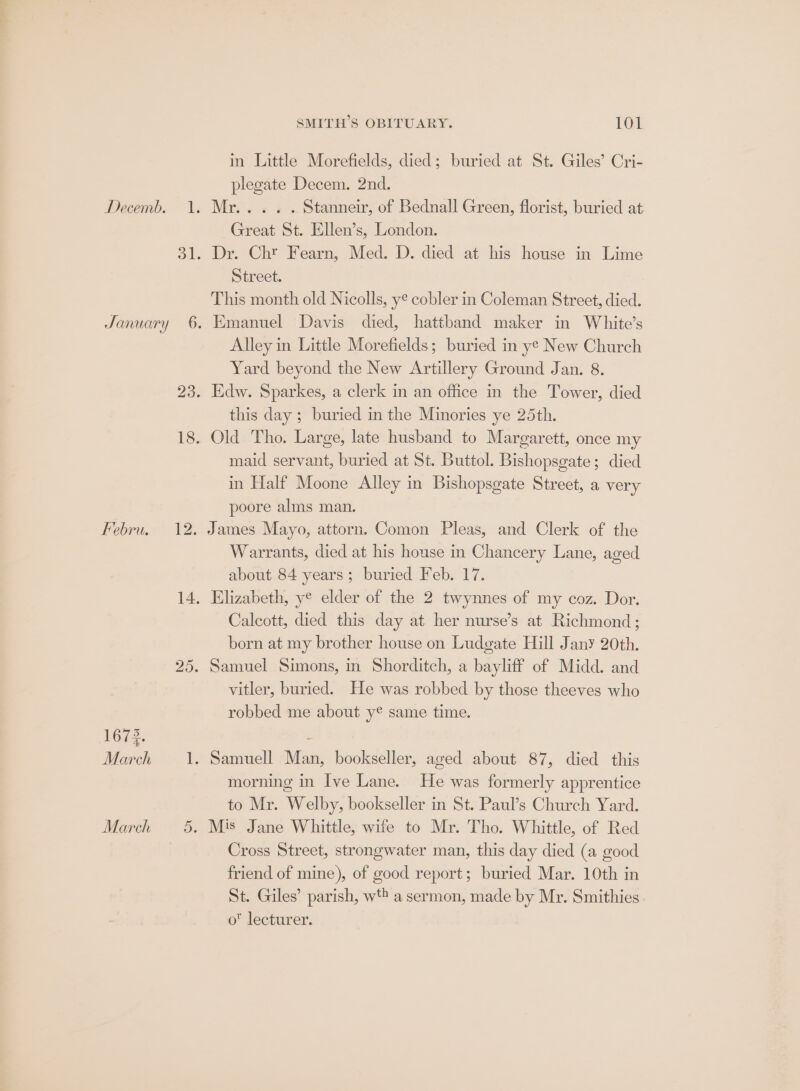 DASA 1673. March ie March 5. SMITH’S OBITUARY. 101 in Little Morefields, died; buried at St. Giles’ Cri- plegate Decem. 2nd. Mr... . . Stanneir, of Bednall Green, florist, buried at Great St. Ellen’s, London. Dr. Chr Fearn, Med. D. died at his house in Lime Street. This month old Nicolls, ye cobler in Coleman Street, died. Emanuel Davis died, hattband maker in White’s Alley in Little Morefields; buried in ye New Church Yard beyond the New Artillery Ground Jan. 8. Edw. Sparkes, a clerk in an office in the Tower, died this day ; buried in the Minories ye 25th. Old Tho. Large, late husband to Margarett, once my maid servant, buried at St. Buttol. Bishopsgate; died in Half Moone Alley in Bishopsgate Street, a very poore alms man. James Mayo, attorn. Comon Pleas, and Clerk of the Warrants, died at his house in Chancery Lane, aged about 84 years; buried Feb. 17. Elizabeth, y® elder of the 2 twynnes of my coz. Dor. Calcott, died this day at her nurse’s at Richmond; born at my brother house on Ludgate Hill Jany 20th. Samuel Simons, in Shorditch, a bayliff of Midd. and vitler, buried. He was robbed by those theeves who robbed me about y® same time. Samuell Man, bookseller, aged about 87, died this morning in Ive Lane. He was formerly apprentice to Mr. Welby, bookseller in St. Paul’s Church Yard. Mis Jane Whittle, wife to Mr. Tho. Whittle, of Red Cross Street, strongwater man, this day died (a good friend of mine), of good report; buried Mar. 10th in St. Giles’ parish, wt a sermon, made by Mr. Smithies o lecturer.