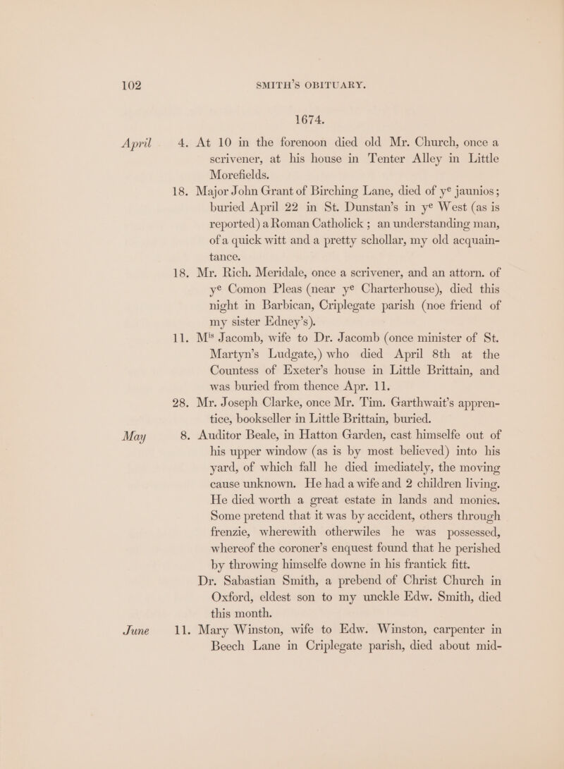 1674. At 10 in the forenoon died old Mr. Church, once a scrivener, at his house in Tenter Alley in Little Morefields. Major John Grant of Birching Lane, died of y® jaunios ; buried April 22 in St. Dunstan’s in ye West (as is reported) a Roman Catholick ; an understanding man, of a quick witt and a pretty schollar, my old acquain- tance. Mr. Rich. Meridale, once a scrivener, and an attorn. of ye Comon Pleas (near ye Charterhouse), died this night in Barbican, Criplegate parish (noe friend of my sister Edney’s). M*s Jacomb, wife to Dr. Jacomb (once minister of St. Martyn’s Ludgate,) who died April 8th at the Countess of Exeter’s house in Little Brittain, and was buried from thence Apr. 11. Mr. Joseph Clarke, once Mr. Tim. Garthwait’s appren- tice, bookseller in Little Brittain, buried. his upper window (as is by most believed) into his yard, of which fall he died imediately, the moving cause unknown. He had a wife and 2 children living. He died worth a great estate im lands and monies. Some pretend that it was by accident, others through frenzie, wherewith otherwiles he was _ possessed, whereof the coroner’s enquest found that he perished by throwing himselfe downe in his frantick fitt. Dr. Sabastian Smith, a prebend of Christ Church in Oxford, eldest son to my unckle Edw. Smith, died this month. Mary Winston, wife to Edw. Winston, carpenter in Beech Lane in Criplegate parish, died about mid-