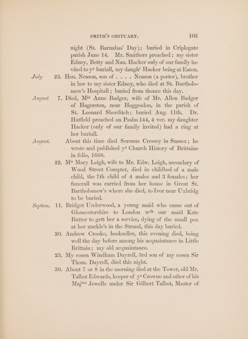 July Au gust August. Septem. SMITH’S OBITUARY. 103 night (St. Barnabas’ Day); buried in Criplegate parish June 14. Mr. Smithers preached ; my sister Edney, Betty and Nan. Hacker only of our family in- vited to y* buriall, my daugh' Hacker being at Eaton. Hen. Neason, son of . . . . Neason (a porter), brother in law to my sister Edney, who died at St. Bartholo- mew’s Hospitall; buried from thence this day. Died, Mis Anne Badger, wife of Mr. Allen Badger of Hagerston, near Hoggesdon, in the parish of St. Leonard Shorditch; buried Aug. 11th. Dr. Hatfield preached on Psalm 144, 4 ver. my daughter Hacker (only of our family invited) had a ring at her buriall. About this time died Serenus Cressey in Sussex; he wrote and published y¢ Church History of Brittaine in folio, 1668. M* Mary Leigh, wife to Mr. Edw. Leigh, secondary of Wood Street Compter, died in childbed of a male child, the 7th child of 4 males and 3 females; her funerall was carried from her house in Great St. Bartholomew’s where she died, to Ivor near Uxbridg to be buried. Gloucestershire to London wth our maid Kate Butter to gett her a service, dying of the small pox at her unckle’s in the Strand, this day buried. Andrew Crooke, bookseller, this evening died, being well the day before among his acquaintance in Little Brittain; my old acquaintance. My cosen Windham Dayrell, 3rd son of my cosen Sir Thom. Dayrell, died this night. 7 About 7 or 8 inthe morning died at the Tower, old Mr. Talbot Edwards, keeper of y¢ Crowne and other of his Majtes Jewells under Sir Gilbert Talbot, Master of
