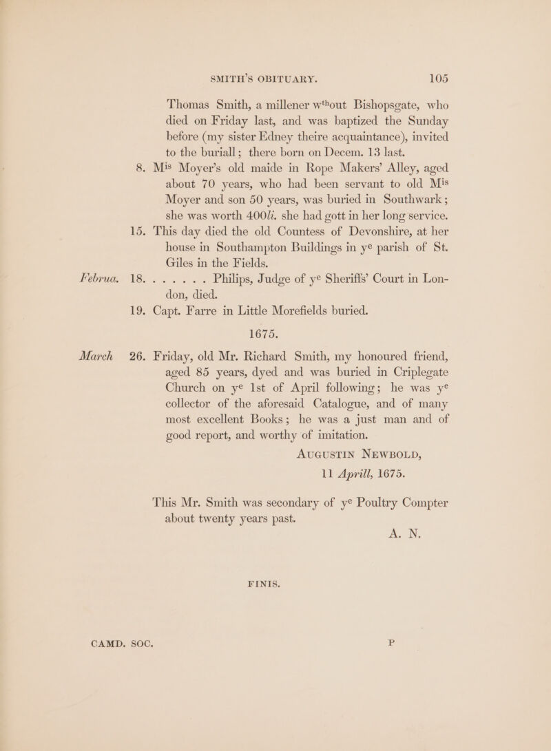 Thomas Smith, a millener wout Bishopsgate, who died on Friday last, and was baptized the Sunday before (my sister Edney theire acquaintance), invited to the buriall; there born on Decem. 13 last. 8. M's Moyer’s old maide in Rope Makers’ Alley, aged about 70 years, who had been servant to old Mis Moyer and son 50 years, was buried in Southwark ; she was worth 400. she had gott in her long service. 15. This day died the old Countess of Devonshire, at her house in Southampton Buildings in yé parish of St. Giles in the Fields. DC) ae <r ne Philips, Judge of ye Sheriffs’ Court in Lon- don, died. 19. Capt. Farre in Little Morefields buried. 1675. March 26. Friday, old Mr. Richard Smith, my honoured friend, aged 85 years, dyed and was buried in Criplegate Church on y® Ist of April following; he was y® collector of the aforesaid Catalogue, and of many most excellent Books; he was a just man and of good report, and worthy of imitation. AUGUSTIN NEWBOLD, 11 Aprill, 1675. This Mr. Smith was secondary of y® Poultry Compter about twenty years past. Ai. N, FINIS. CAMD. SOC. P