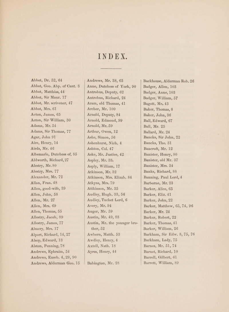 Abbot, Geo. Abp. of Cant. 8 Abbot, Matthias, 44 Abbot, Sir Maur. 17 Abbot, Mr. scrivener, 47 Abbot, Mrs. 61 Acton, James, 65 Acton, Sir William, 30 Adams, Mr. 54 Adams, Sir Thomas, 77 Agar, John 91 Aire, Henry, 14 Airds, Mr. 46 Albemarle, Dutchess of, 85 Aldworth, Richard, 27 Alestry, Mr. 80 Alestry, Mrs. 77 Alexander, Mr. 72 Allan, Fran. 48 Allen, good-wife, 39 Allen, John, 58 Allen, Mr. 27 Allen, Mrs. 69 Allen, Thomas, 55 Allestry, Jacob, 89 Allestry, James, 77 Almery, Mrs. 17 Alport, Richard, 14, 27 Alsop, Edward, 13 Alston, Penning, 78 Andrews, Ephraim, 54 Andrews, Euseb. 4, 29, 90 Andrews, Alderman Geo. 15 INDEX. Anne, Dutchess of York, 90 Antrobus, Deputy, 62 Antrobus, Richard, 24 Aram, old Thomas, 41 Archer, Mr. 100 Arnold, Deputy, 84 Arnold, Edmond, 99 Arnold, Mr. 59 Arthur, Owen, 12 Ashe, Simon, 56 Ashenhurst, Nich. 4 Ashton, Col. 47 Aske, Mr. Justice, 42 Aspley, Mr. 33. Asply, William, 17 Atkinson, Mr. 32 Atkinson, Mrs. Elizab. 84 Atkyns, Mrs. 79 Attkinson, Mr, 35 Audley, Hugh, 33, 56 Audley, Tuchet Lord, 6 Avery, Mr, 94 Auger, Mr. 59 Austin, Mr. 49, 88 Austin, Mr. the younger bro- ther, 52 Awborn, Matth. 53 Awdley, Henry, 4 Axtell, Nath. 18 Ayres, Henry, 44 Babington, Mr. 28 Badger, Allen, 103 Badger, Anne, 103 Badger, William, 57 Bagott, Mr. 43 Baker, Thomas, 8 Baker, John, 36 Ball, Edward, 67 Ball, Mr. 25 Ballard, Mr. 24 Bancks, Sir John, 22 Bancks, Tho. 31 Bancroft, Mr, 12 Banister, Henry, 80 Banister, old Mr. 37 Banister, Mrs. 34 Banks, Richard, 88 Banning, Paul Lord, 4 Barborne, Mr. 23 Barker, Alice, 65 Barker, Eliz. 41 Barker, John, 22 Barker, Mr. 24 Barker, Robert, 22 Barker, Thomas, 41 Barker, William, 26 Barkham, Lady, 75 Barnes, Mr. 51, 74 Barnet, Richard, 10 Barrell, Gilbert, 61 Barrett, William, 89