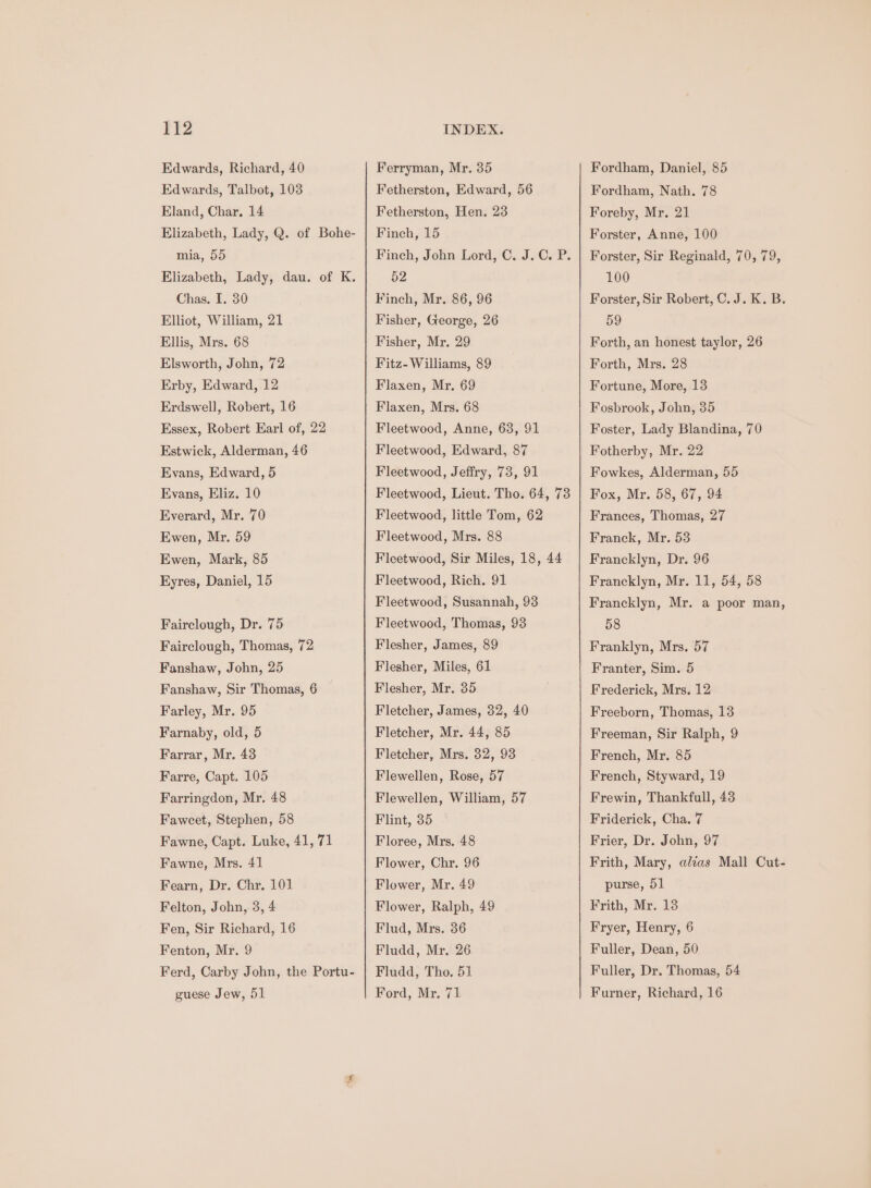 Edwards, Richard, 40 Edwards, Talbot, 103 Eland, Char. 14 Elizabeth, Lady, Q. of Bohe- mia, 55 Elizabeth, Lady, dau. of K. Chas. I. 30 Elliot, William, 21 Ellis, Mrs. 68 Elsworth, John, 72 Erby, Edward, 12 Erdswell, Robert, 16 Essex, Robert Earl of, 22 Estwick, Alderman, 46 Evans, Edward, 5 Evans, Eliz. 10 Everard, Mr. 70 Ewen, Mr. 59 Ewen, Mark, 85 Eyres, Daniel, 15 Fairclough, Dr. 75 Fairclough, Thomas, 72 Fanshaw, John, 25 Fanshaw, Sir Thomas, 6 Farley, Mr. 95 Farnaby, old, 5 Farrar, Mr. 43 Farre, Capt. 105 Farringdon, Mr. 48 Faweet, Stephen, 58 Fawne, Capt. Luke, 41, 71 Fawne, Mrs. 41 Fearn, Dr. Chr, 101 Felton, John, 3, 4 Fen, Sir Richard, 16 Fenton, Mr. 9 Ferd, Carby John, the Portu- guese Jew, 51 Ferryman, Mr. 35 Fetherston, Edward, 56 Fetherston, Hen. 23 Finch, 15 Finch, John Lord, C. J.C. P. 52 Finch, Mr. 86, 96 Fisher, George, 26 Fisher, Mr. 29 Fitz- Williams, 89 Flaxen, Mr. 69 Flaxen, Mrs. 68 Fleetwood, Anne, 63, 91 Fleetwood, Edward, 87 Fleetwood, Jefiry, 73, 91 Fleetwood, Lieut. Tho. 64, 73 Fleetwood, little Tom, 62 Fleetwood, Mrs. 88 Fleetwood, Sir Miles, 18, 44 Fleetwood, Rich. 91 Fleetwood, Susannah, 93 Fleetwood, Thomas, 93 Flesher, James, 89 Flesher, Miles, 61 Flesher, Mr. 35 Fletcher, James, 32, 40 Fletcher, Mr. 44, 85 Fletcher, Mrs. 32, 93 Flewellen, Rose, 57 Flewellen, William, 57 Flint, 35 Floree, Mrs, 48 Flower, Chr. 96 Flower, Mr. 49 Flower, Ralph, 49 Flud, Mrs. 36 Fludd, Mr. 26 Fludd, Tho. 51 Ford, Mr. 71 Fordham, Daniel, 85 Fordham, Nath. 78 Foreby, Mr. 21 Forster, Anne, 100 Forster, Sir Reginald, 70, 79, 100 Forster, Sir Robert, C.J. K. B. 59 Forth, an honest taylor, 26 Forth, Mrs. 28 Fortune, More, 13 Fosbrook, John, 35 Foster, Lady Blandina, 70 Fotherby, Mr. 22 Fowkes, Alderman, 55 Fox, Mr. 58, 67, 94 Frances, Thomas, 27 Franck, Mr. 53 Francklyn, Dr. 96 Francklyn, Mr. 11, 54, 58 Francklyn, Mr. a poor man, 58 Franklyn, Mrs. 57 Franter, Sim. 5 Frederick, Mrs. 12 Freeborn, Thomas, 13 Freeman, Sir Ralph, 9 French, Mr. 85 French, Styward, 19 Frewin, Thankfull, 43 Friderick, Cha. 7 Frier, Dr. John, 97 Frith, Mary, alias Mall Cut- purse, 51 Frith, Mr. 13 Fryer, Henry, 6 Fuller, Dean, 50 Fuller, Dr. Thomas, 54 Furner, Richard, 16