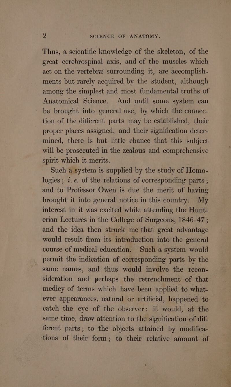 Thus, a scientific knowledge of the skeleton, of the great cerebrospinal axis, and of the muscles which act on the vertebra surrounding it, are accomplish- ments but rarely acquired by the student, although among the simplest and most fundamental truths of Anatomical Science. And until some system can - be brought into general use, by which the connec- tion of the different parts may be established, their proper places assigned, and their signification deter- mined, there is but little chance that this subject will be prosecuted in the zealous and comprehensive spirit which it merits. Such a system is supplied by the study of Homo- logies ; 2. e. of the relations of corresponding parts ; and to Professor Owen is due the merit of having brought it mto general notice in this country. My interest in it was excited while attending the Hunt- erian Lectures in the College of Surgeons, 1846-47 ;. and the idea then struck me that great advantage would result from its introduction into the general course of medical education. Such a system would _ permit the indication of corresponding parts by the game names, and thus would involve the recon- sideration and perhaps the retrenchment of that medley of terms which have been applied to what- ever appearances, natural or artificial, happened to catch the eye of the observer: it would, at the same time, draw attention to the signification of dif- ferent parts; to the objects attained by modifica- tions of their form; to their relative amount of