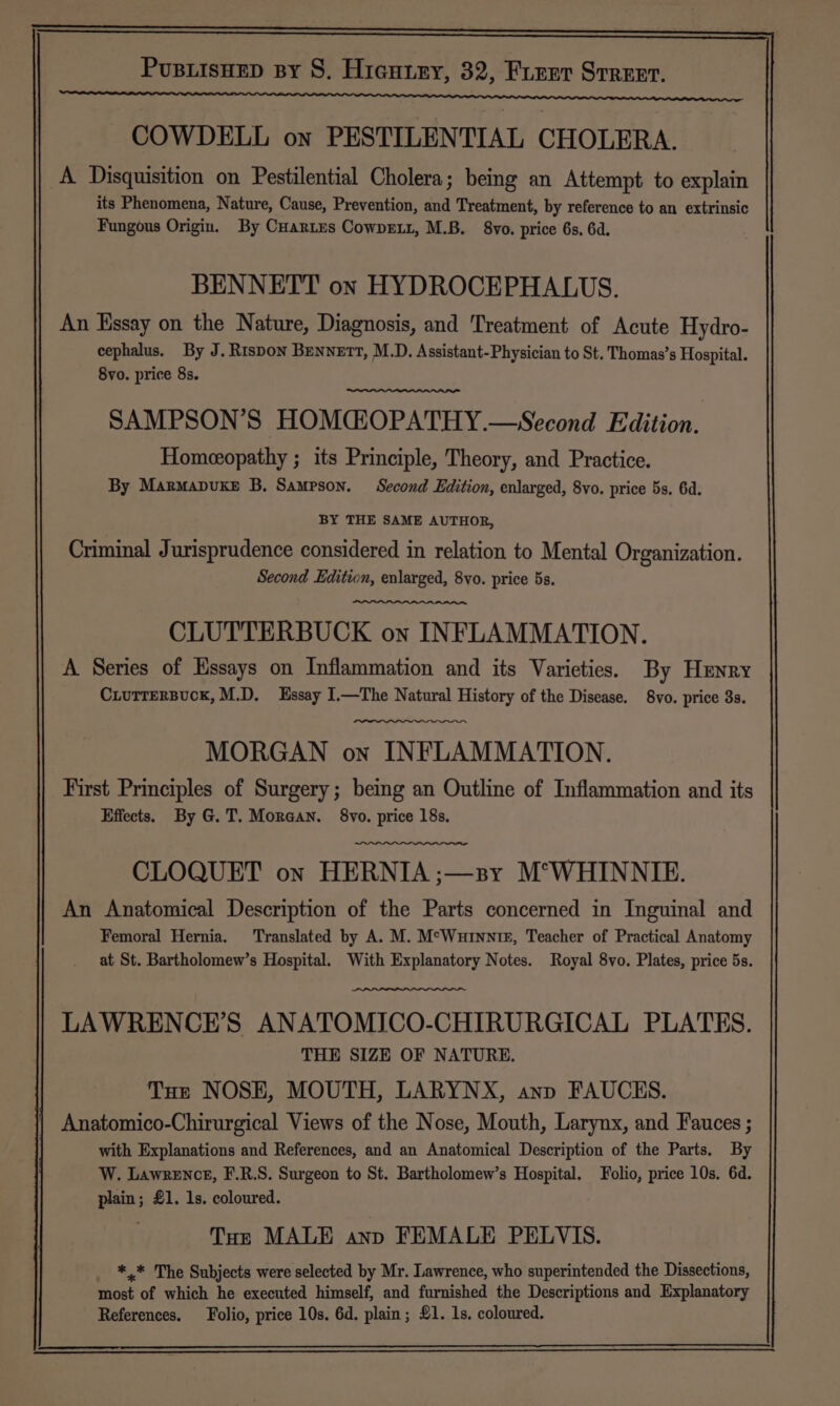 COWDELL on PESTILENTIAL CHOLERA. A Disquisition on Pestilential Cholera; being an Attempt to explain its Phenomena, Nature, Cause, Prevention, and Treatment, by reference to an extrinsic Fungous Origin. By Cartes CowneEL1, M.B. 8vo. price 6s, 6d. BENNETT on HYDROCEPHALUS. An Essay on the Nature, Diagnosis, and Treatment of Acute Hydro- cephalus. By J. Rispon Bennett, M.D. Assistant-Physician to St. Thomas’s Hospital. 8vo. price 8s. SAMPSON’S HOMCGOPATHY.—Second Edition. Homeeopathy ; its Principle, Theory, and Practice. By Marmapuxe B. Sampson. Second Edition, enlarged, 8vo. price 5s. 6d. BY THE SAME AUTHOR, Criminal Jurisprudence considered in relation to Mental Organization. Second Edition, enlarged, 8vo. price 5s. CLUTTERBUCK on INFLAMMATION. A Series of Essays on Inflammation and its Varieties. By Henry Ciutrersuck, M.D, Essay I.—The Natural History of the Disease. 8vo. price 3s. MORGAN on INFLAMMATION. First Principles of Surgery; being an Outline of Inflammation and its Effects. By G.T. Morean. 8vo. price 18s, CLOQUET on HERNIA ;—3sy M°WHINNIE. An Anatomical Description of the Parts concerned in Inguinal and Femoral Hernia. Translated by A. M. M°Wuinnim, Teacher of Practical Anatomy at St. Bartholomew’s Hospital. With Explanatory Notes. Royal 8vo. Plates, price 5s. LAWRENCE’S ANATOMICO-CHIRURGICAL PLATES. THE SIZE OF NATURE. Tue NOSE, MOUTH, LARYNX, anp FAUCKS. Anatomico-Chirurgical Views of the Nose, Mouth, Larynx, and Fauces ; with Explanations and References, and an Anatomical Description of the Parts. By W. Lawrence, F.R.S. Surgeon to St. Bartholomew’s Hospital. Folio, price 10s. 6d. plain; £1. 1s. coloured. Tor MALE anp FEMALE PELVIS. *.* The Subjects were selected by Mr. Lawrence, who superintended the Dissections, most of which he executed himself, and furnished the Descriptions and Explanatory References. Folio, price 10s. 6d. plain; £1. 1s. coloured.