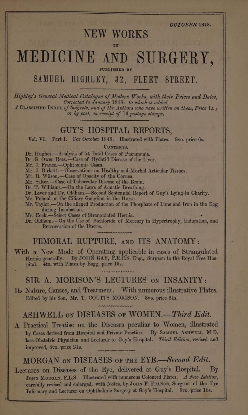 OCTOBER 1848. NEW WORKS MEDICINE and SURGERY, PUBLISHED BY SAMUEL HIGHLEY, 32, FLEET STREET. Highley’s General Medical Catalogue of Modern Works, with their Prices and Dates, Corrected to January 1848: to which is added, A CLASSIFIED INDEX of Subjects, and of the Authors who have written on them, Price Is. ; or by post, on receipt of 16 postage stamps. GUY’S HOSPITAL REPORTS, Vol. VI. Part I. For October 1848. Tilustrated with Plates. 8vo. price 6s. ConTENTS. Dr. Hughes.—Analysis of 54 Fatal Cases of Pneumonia. Dr. G. Owen Rees.—Case of Hydatid Disease of the Liver. Mr. J. France.—Ophthalmic Cases. Mr. J. Birkett. —Observations on Healthy and Morbid Articular Tissues, Mr. B. Wilson.—Case of Opacity of the Cornea. Mr. Salter.—Case of Tubercular Disease of the Brain. Dr, T. Williams.—On the Laws of Aquatic Breathing. Dr. Lever and Dr. Oldham.—Second Septennial Report of Guy’s Lying-in Charity. Mr. Poland on the Ciliary Ganglion in the Horse. Mr. Taylor.—On the alleged Production of the Phosphate of Lime and Iron in the Egg during Incubation. Mr. Cock.—Select Cases of Strangulated Hernia. Dr, Oldham.—On the Use of Bichloride of Mercury in Hypertrophy, Tideestion, and Retroversion of the Uterus. FEMORAL RUPTURE, ann ITS ANATOMY: With a New Mode of Operating applicable in cases of Strangulated Hernia generally. By JOHN GAY, F.R.C.S. Eng., Surgeon to the Royal Free Hos- pital. 4to. with Plates by Bagg, price 15s. AR AR ARAR A RAR STR A. MORISON’S LECTURES on INSANITY: Its Nature, Causes, and Treatment. With numerous illustrative Plates.. Fdited by his Son, Mr. T. COUTTS MORISON. 8vo. price 21s. ASHWELL on DISEASES or WOMEN.—Third Edit. ‘A Practical Treatise on the Diseases peculiar to Women, illustrated by Cases derived from Hospital and Private Practice. By Samurn AsHwety, M.D. late Obstetric Physician and Lecturer to Guy’s Hospital. Third Edition, revised and improved, 8vo. price 21s. MORGAN on DISEASES of tur EYE.—Second Edit. Lectures on Diseases of the Hye, delivered at Guy’s Hospital. By Joun Moraay, F.L.S. Illustrated with numerous Coloured Plates. 4 New Edition, carefully revised and enlarged, with Notes, by Joun F. Francn, Surgeon of the Eye Infirmary and Lecturer on Ophthalmic Surgery at Guy’s Hospital. 8vo. price 18s. r