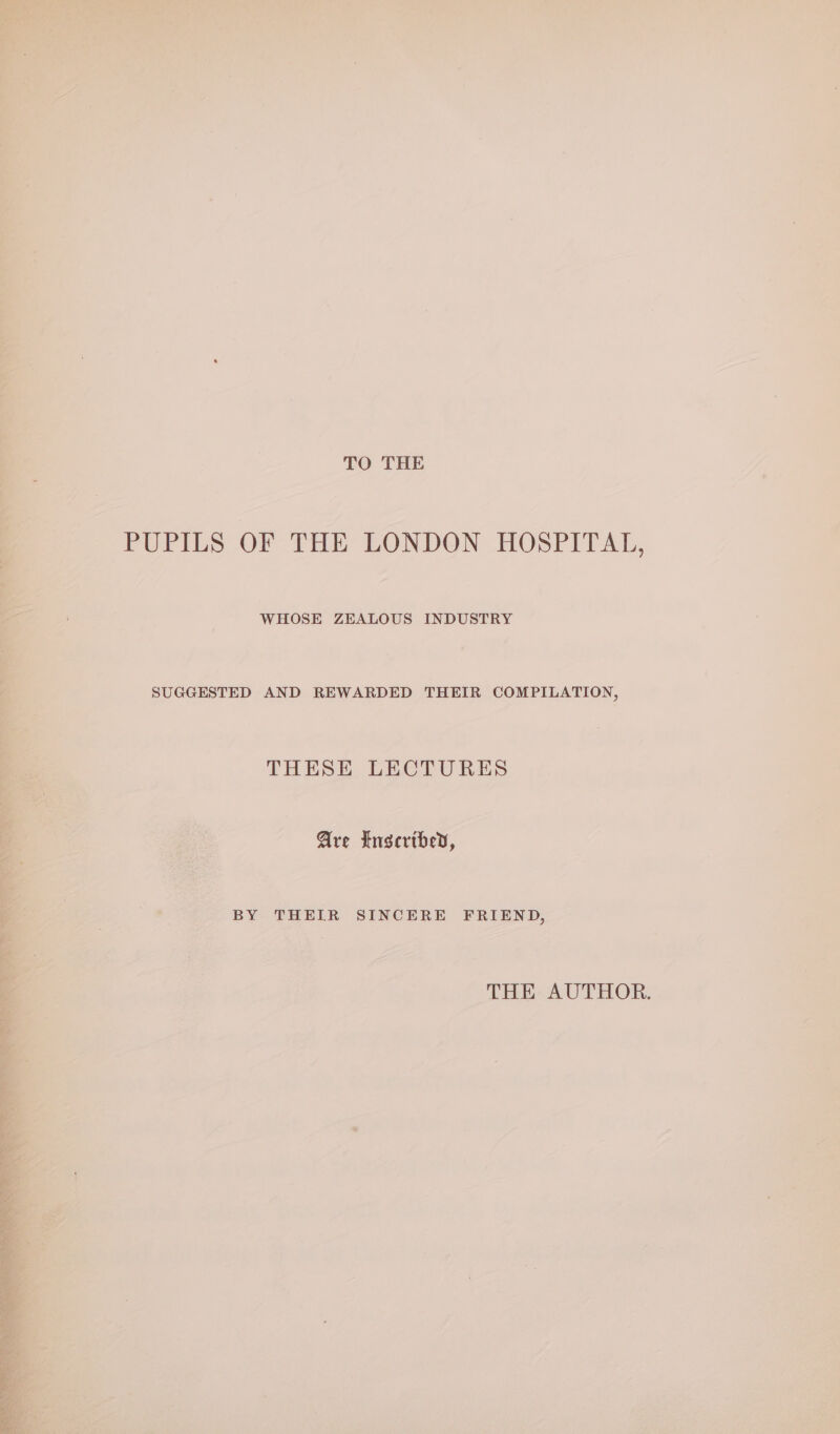 TO THE PUPILS OF THE LONDON HOSPITAL, WHOSE ZEALOUS INDUSTRY SUGGESTED AND REWARDED THEIR COMPILATION, THESE LECTURES Are Inscribed, BY THEIR SINCERE FRIEND, THE AUTHOR.