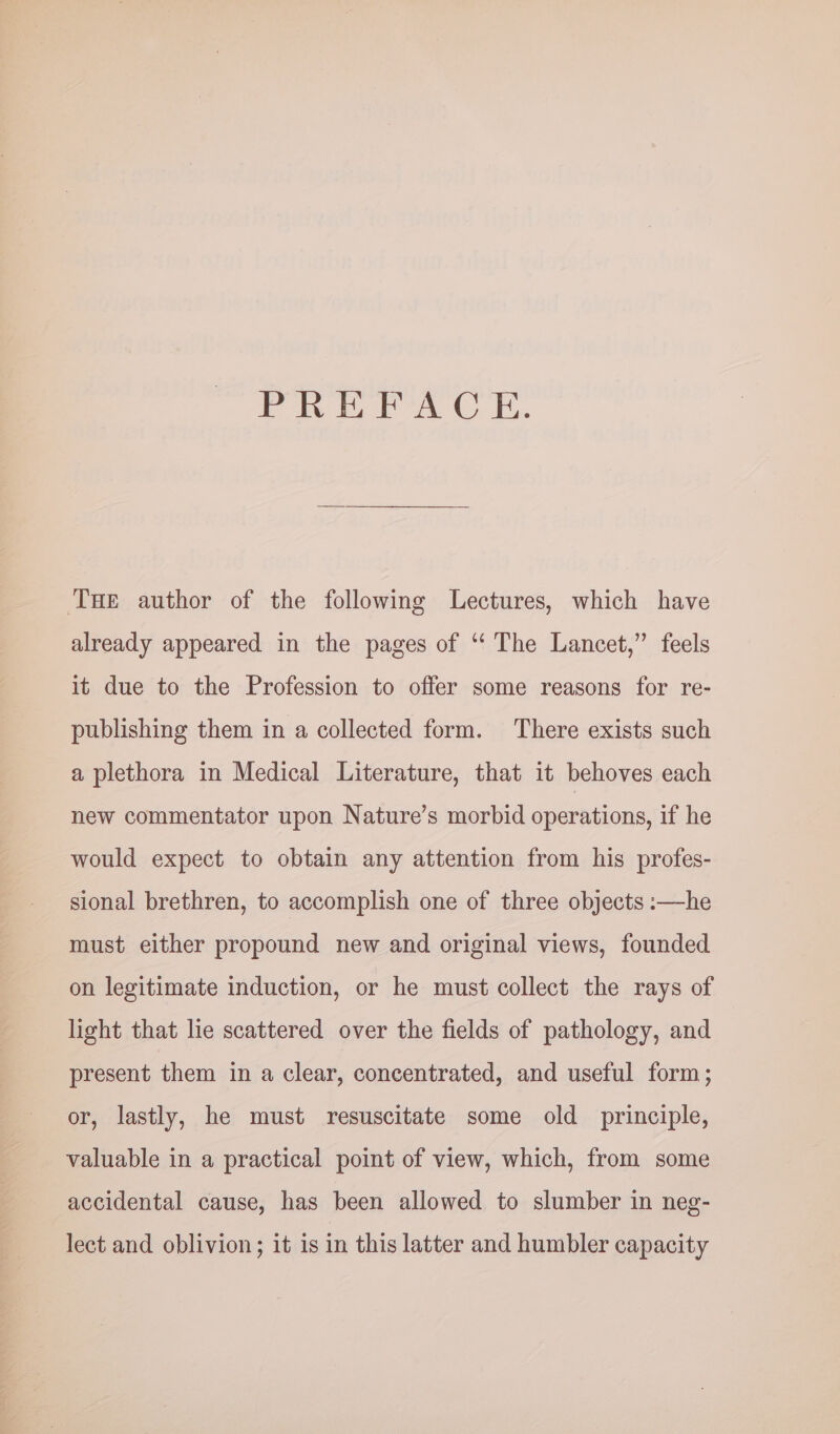 eo eee 1, Tae author of the following Lectures, which have already appeared in the pages of ‘“‘ The Lancet,” feels it due to the Profession to offer some reasons for re- publishing them in a collected form. There exists such a plethora in Medical Literature, that it behoves each new commentator upon Nature’s morbid operations, if he would expect to obtain any attention from his profes- sional brethren, to accomplish one of three objects :—he must either propound new and original views, founded on legitimate induction, or he must collect the rays of light that lie scattered over the fields of pathology, and present them in a clear, concentrated, and useful form; or, lastly, he must resuscitate some old principle, valuable in a practical point of view, which, from some accidental cause, has been allowed to slumber in neg- lect and oblivion; it is in this latter and humbler capacity