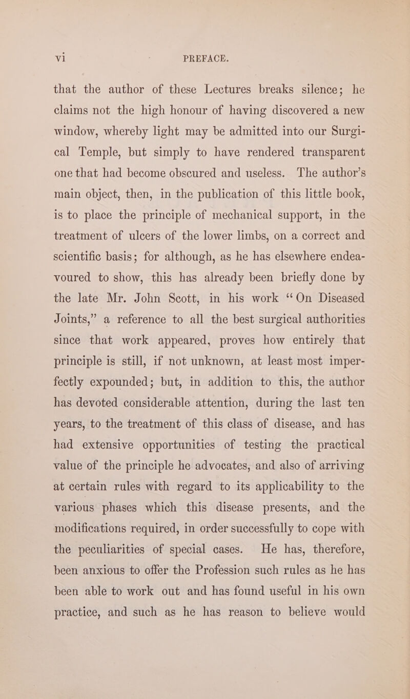 al PREFACE. that the author of these Lectures breaks silence; he claims not the high honour of having discovered a new window, whereby light may be admitted into our Surgi- cal Temple, but simply to have rendered transparent one that had become obscured and useless. The author’s main object, then, in the publication of this little book, is to place the principle of mechanical support, in the treatment of ulcers of the lower limbs, on a correct and scientific basis; for although, as he has elsewhere endea- voured to show, this has already been briefly done by the late Mr. John Scott, in his work ‘‘On Diseased Joints,” a reference to all the best surgical authorities since that work appeared, proves how entirely that principle is still, if not unknown, at least most imper- fectly expounded; but, in addition to this, the author has devoted considerable attention, during the last ten years, to the treatment of this class of disease, and has had extensive opportunities of testing the practical value of the principle he advocates, and also of arriving at certain rules with regard to its applicability to the various phases which this disease presents, and the modifications required, in order successfully to cope with the peculiarities of special cases. He has, therefore, been anxious to offer the Profession such rules as he has been able to work out and has found useful in his own practice, and such as he has reason to believe would