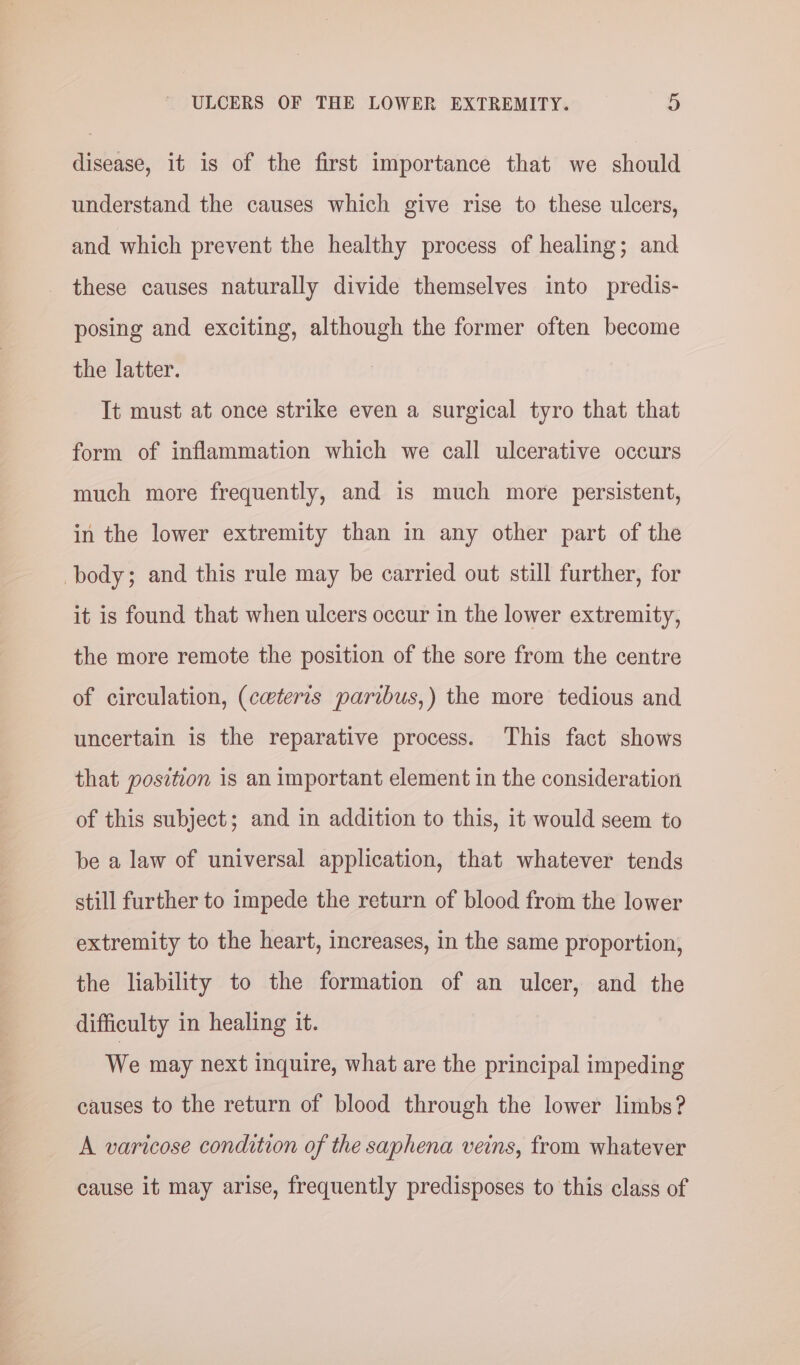 disease, it is of the first importance that we should understand the causes which give rise to these ulcers, and which prevent the healthy process of healing; and these causes naturally divide themselves into predis- posing and exciting, although the former often become the latter. It must at once strike even a surgical tyro that that form of inflammation which we call ulcerative occurs much more frequently, and is much more persistent, in the lower extremity than in any other part of the body; and this rule may be carried out still further, for it is found that when ulcers occur in the lower extremity, the more remote the position of the sore from the centre of circulation, (ceteris paribus,) the more tedious and uncertain is the reparative process. This fact shows that position is an important element in the consideration of this subject; and in addition to this, it would seem to be a law of universal application, that whatever tends still further to impede the return of blood from the lower extremity to the heart, increases, in the same proportion, the liability to the formation of an ulcer, and the difficulty in healing it. We may next inquire, what are the principal impeding causes to the return of blood through the lower limbs? A varicose condition of the saphena veins, from whatever cause it may arise, frequently predisposes to this class of