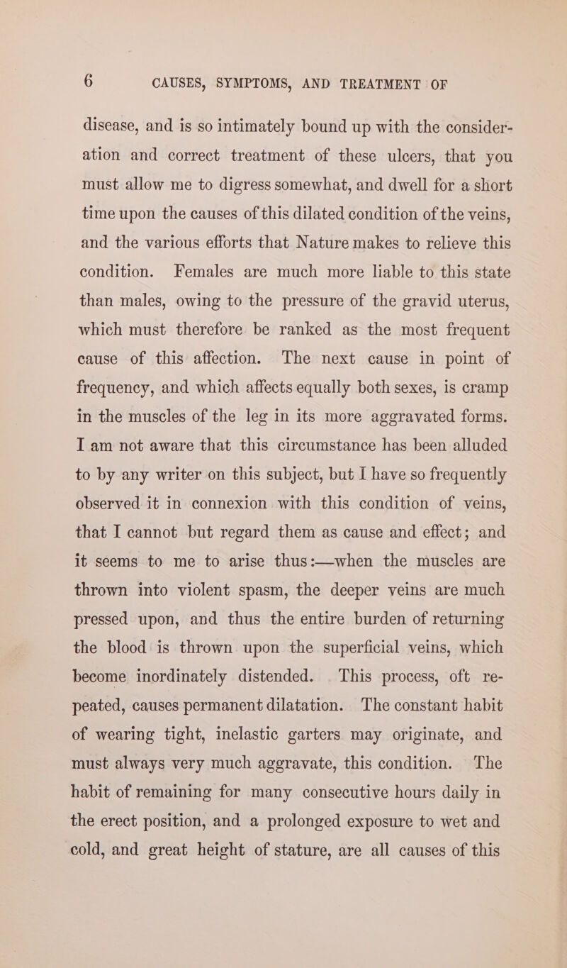 disease, and is so intimately bound up with the consider- ation and correct treatment of these ulcers, that you must allow me to digress somewhat, and dwell for a short time upon the causes of this dilated condition of the veins, and the various efforts that Nature makes to relieve this condition. Females are much more liable to this state than males, owing to the pressure of the gravid uterus, which must therefore be ranked as the most frequent cause of this affection. The next cause in point of frequency, and which affects equally both sexes, is cramp in the muscles of the leg in its more aggravated forms. I am not aware that this circumstance has been alluded to by any writer on this subject, but I have so frequently observed it in connexion with this condition of veins, that I cannot but regard them as cause and effect; and it seems to me to arise thus:—when the muscles are thrown into violent spasm, the deeper veins are much pressed upon, and thus the entire burden of returning the blood is thrown upon the superficial veins, which become inordinately distended. . This process, oft re- peated, causes permanent dilatation. The constant habit of wearing tight, inelastic garters may originate, and must always very much aggravate, this condition. The habit of remaining for many consecutive hours daily in the erect position, and a prolonged exposure to wet and cold, and great height of stature, are all causes of this