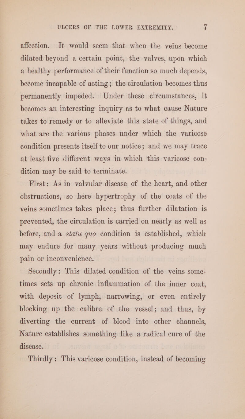 affection. It would seem that when the veins become dilated’ beyond a certain point, the valves, upon which a healthy performance of their function so much depends, become incapable of acting; the circulation becomes thus permanently impeded. Under these circumstances, it becomes an interesting inquiry as to what cause Nature takes to remedy or to alleviate this state of things, and what are the various phases under which the varicose condition presents itself to our notice; and we may trace at least five different ways in which this varicose con- dition may be said to terminate. First: As in valvular disease of the heart, and other obstructions, so here hypertrophy of the coats of the veins sometimes takes place; thus further dilatation is prevented, the circulation is carried on nearly as well as before, and a statu quo condition is established, which may endure for many years without producing much pain or inconvenience. Secondly: This dilated condition of the veins some- times sets up chronic inflammation of the inner coat, with deposit of lymph, narrowing, or even entirely blocking up the calibre of the vessel; and thus, by diverting the current of blood into other channels, Nature establishes something like a radical cure of the disease. Thirdly: This varicose condition, instead of becoming